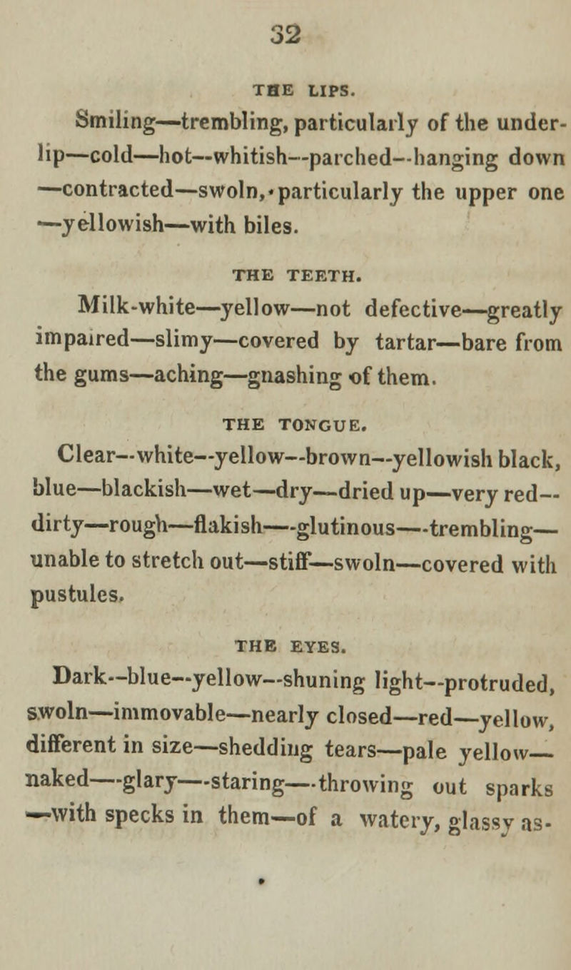 THE LIPS. Smiling—trembling, particularly of the under- lip—cold—hot—whitish—parched—hanging down —contracted—swoln,• particularly the upper one —yellowish—with biles. THE TEETH. Milk-white—yellow—not defective—greatly impaired—slimy—covered by tartar—bare from the gums—aching—gnashing of them. THE TONGUE. Clear—white—yellow—brown—yellowish black, blue—blackish—wet—dry—dried up—very red- dirty—rough—flakish—glutinous—trembling- unable to stretch out—stiff—swoln—covered with pustules. THE EYES. Dark—blue—yellow—shuning light—protruded, swoln—immovable—nearly closed—red—yellow, different in size—shedding tears—pale yellow- naked—glary—staring—throwing out sparks —with specks in them—of a watery, glassy as-