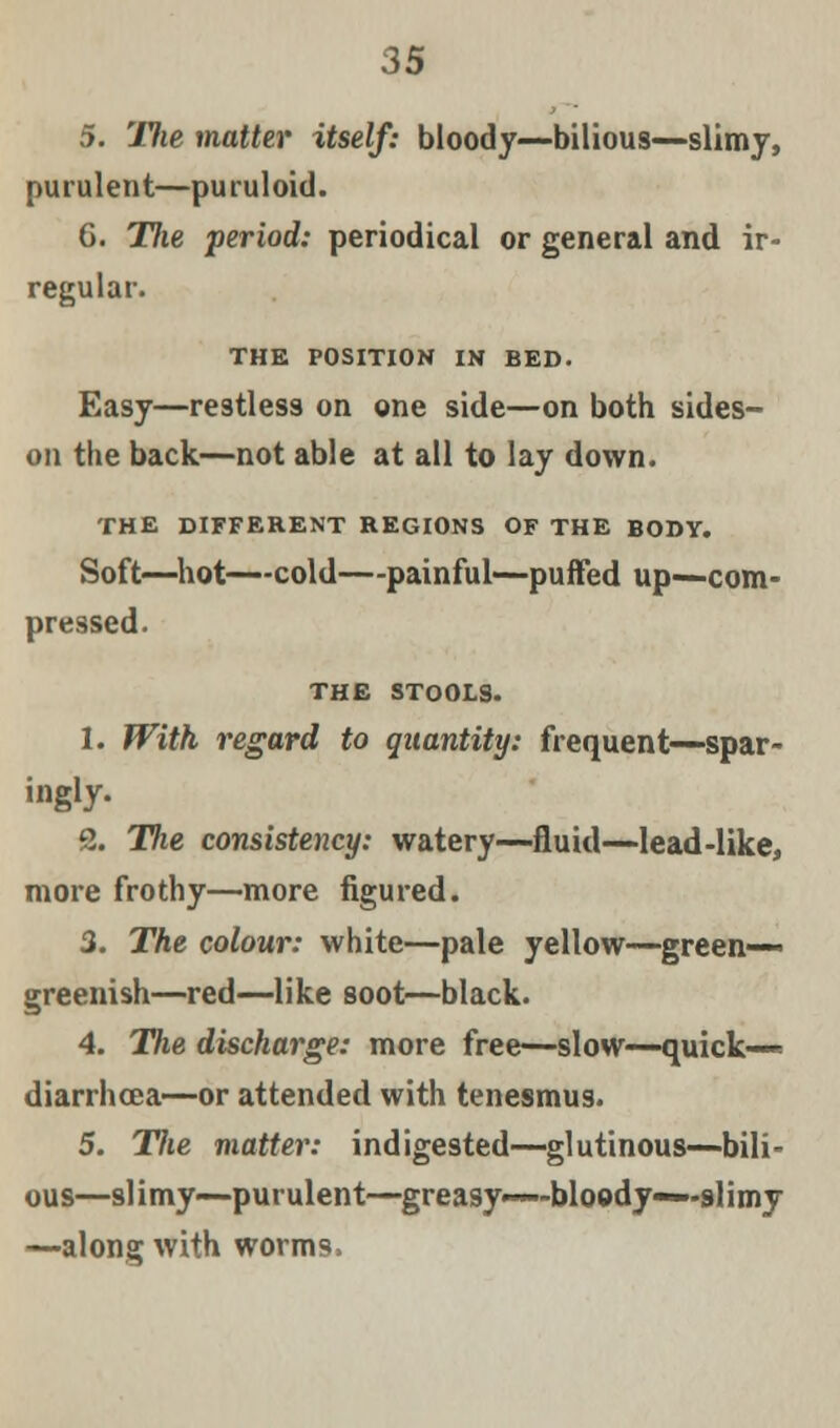 5. Tlie matter itself: bloody—bilious—slimy, purulent—puruloid. 6. The period: periodical or general and ir- regular. THE POSITION IN BED. Easy—restless on one side—on both sides- on the back—not able at all to lay down. THE DIFFERENT REGIONS OF THE BODY. Soft—hot—cold—painful—puffed up—com- pressed. THE STOOLS. 1. With regard to quantity: frequent—spar- ingly- 2. Hie consistency: watery—fluid—lead-like, more frothy—more figured. 3. The colour: white—pale yellow—green- greenish—red—like soot—black. 4. The discharge: more free—slow—quick— diarrhoea—or attended with tenesmus. 5. Tlie matter: indigested—glutinous—bili- ous—slimy—purulent—greasy—bloody—-slimy —along with worms.