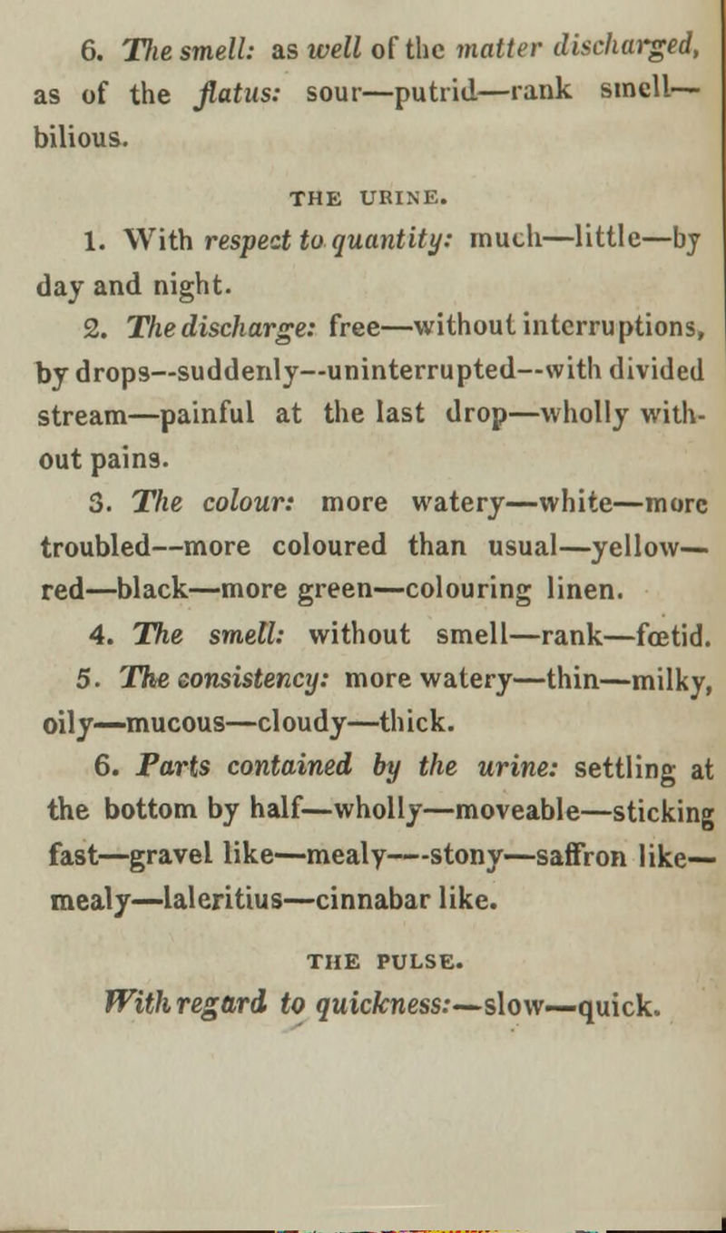 6. Tlie smell: as well of the matter discharged, as of the flatus: sour—putrid—rank smell- bilious. THE URINE. 1. With respect to quantity: much—little—by day and night. 2. The discharge: free—without interruptions, by drops—suddenly—uninterrupted—with divided stream—painful at the last drop—wholly with- out pains. 3. The colour: more watery—white—more troubled—more coloured than usual—yellow— red—black—more green—colouring linen. 4. The smell: without smell—rank—foetid. 5. The consistency: more watery—thin—milky, oily—mucous—cloudy—thick. 6. Parts contained by the urine: settling at the bottom by half—wholly—moveable—sticking fast—gravel like—mealy—stony—saffron like- mealy—laleritius—cinnabar like. THE PULSE. With regard to quickness:—slow—quick.
