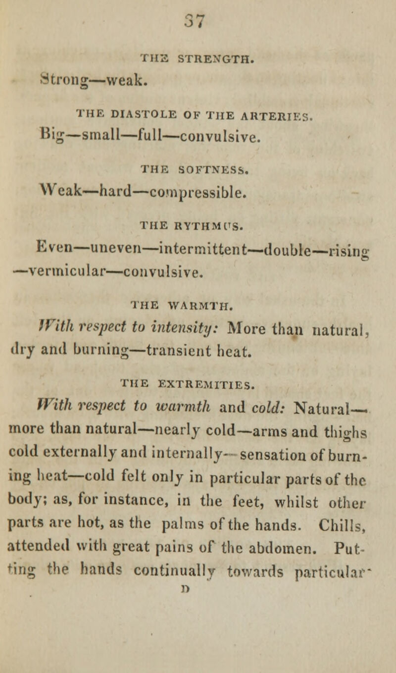 THE STRENGTH. Strong—weak. THE DIASTOLE OF THE ARTERIES. Big—small—full—convulsive. THE SOFTNESS. Weak—hard—compressible. THE RYTHMUS. Even—uneven—intermittent—double—rising —vermicular—convulsive. THE WARMTH. With respect to intensity: More than natural, dry and burning—transient heat. THE EXTREMITIES. With respect to warmth and cold: Natural- more than natural—nearly cold—arms and thighs cold externally and internally— sensation of burn- ing heat—cold felt only in particular parts of the body; as, for instance, in the feet, whilst other parts are hot, as the palms of the hands. Chills, attended with great pains of the abdomen. Put- ting the hands continually towards particular*