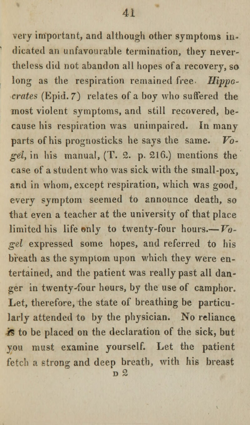 very important, and although other symptoms in- dicated an unfavourable termination, they never- theless did not abandon all hopes of a recovery, so long as the respiration remained free Hippo- crates (K\mi. 7) relates of a boy who suffered the most violent symptoms, and still recovered, be- cause his respiration was unimpaired. In many parts of his prognosticks he says the same. Vo- gel,\n his manual, (T. 2. p. 216.) mentions the case of a student who was sick with the small-pox, and in whom, except respiration, which was good, every symptom seemed to announce death, so that even a teacher at the university of that place limited his life only to twenty-four hours.— Vo- gel expressed some hopes, and referred to his breath as the symptom upon which they were en- tertained, and the patient was really past all dan- ger in twenty-four hours, by the use of camphor. Let, therefore, the state of breathing be particu- larly attended to by the physician. No reliance is to be placed on the declaration of the sick, but you must examine yourself. Let the patient fetch a strong and deep breath, with his breast d2