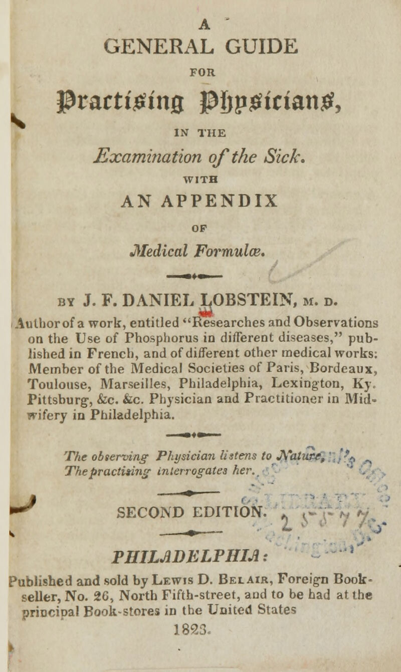 A GENERAL GUIDE FOR Practicing p{jpgician£, IN THE Examination of the Sick. WITH AN APPENDIX OP Medical Formulce. by J. F. DANIEL LOBSTEIN, m. d. i Author of a work, entitled Researches and Observations on the Use of Phosphorus in different diseases, pub- lished in French, and of different other medical works; Member of the Medical Societies of Paris, Bordeaux, Toulouse, Marseilles, Philadelphia, Lexington, Ky. Pittsburg, &c. &c. Physician and Practitioner in Mid- wifery in Philadelphia. The observing Physician listens to JS'atiux, The practising interrogates her.. SECOND EDITION. „ PHILADELPHIA: Published and sold by Lewis D. Bel air, Foreign Book- seller, No. 20, North Fifth-street, aud to be had at the principal Book-stores in the United States 1823.