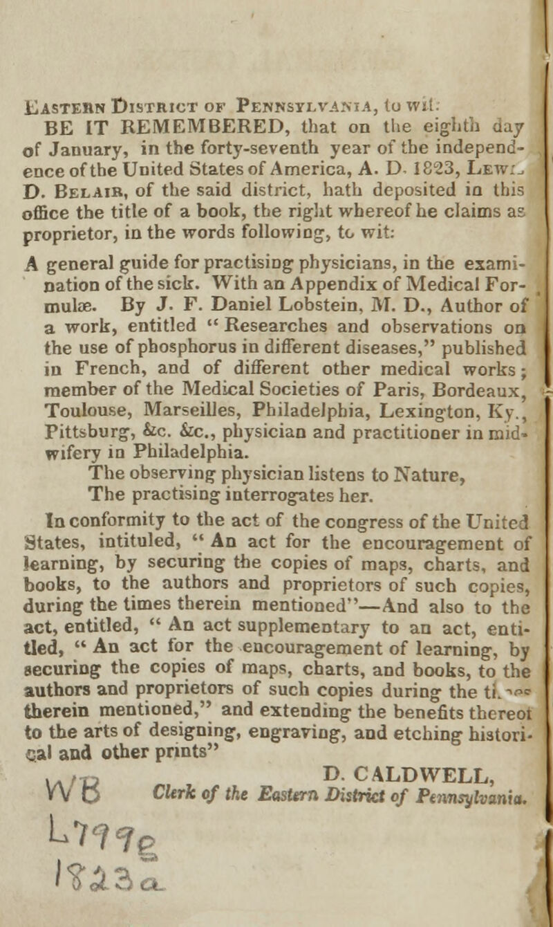 Eastern District of Pennsylvania, to wit: BE IT REMEMBERED, that on the eighth day of January, in the forty-seventh year of the independ- ence of the United States of America, A. D- 1823, Lew:, D. Belaib, of the said district, hath deposited in this office the title of a book, the right whereof he claims as proprietor, in the words following, to wit: A general guide for practising physicians, in the exami- nation of the sick. With an Appendix of Medical For- mulae. By J. F. Daniel Lobstein, M. D., Author of a work, entitled  Researches and observations on the use of phosphorus in different diseases, published in French, and of different other medical works; member of the Medical Societies of Paris, Bordeaux, Toulouse, Marseilles, Philadelphia, Lexington, Ky., Pittsburg, &c. Sic., physician and practitioner in mid- wifery in Philadelphia. The observing physician listens to Nature, The practising interrogates her. In conformity to the act of the congress of the United States, intituled,  An act for the encouragement of learning, by securing the copies of maps, charts, and books, to the authors and proprietors of such copies, during the times therein mentioned''—And also to the act, entitled,  An act supplementary to an act, enti- tled,  An act for the encouragement of learning, by securing the copies of maps, charts, and books, to the authors and proprietors of such copies during the ti.w therein mentioned, and extending the benefits thcreot to the arts of designing, engraving, and etching histori- cal and other prints ..,„ D.CALDWELL, W C clerJt of the Eastern District of Pennsylvania.