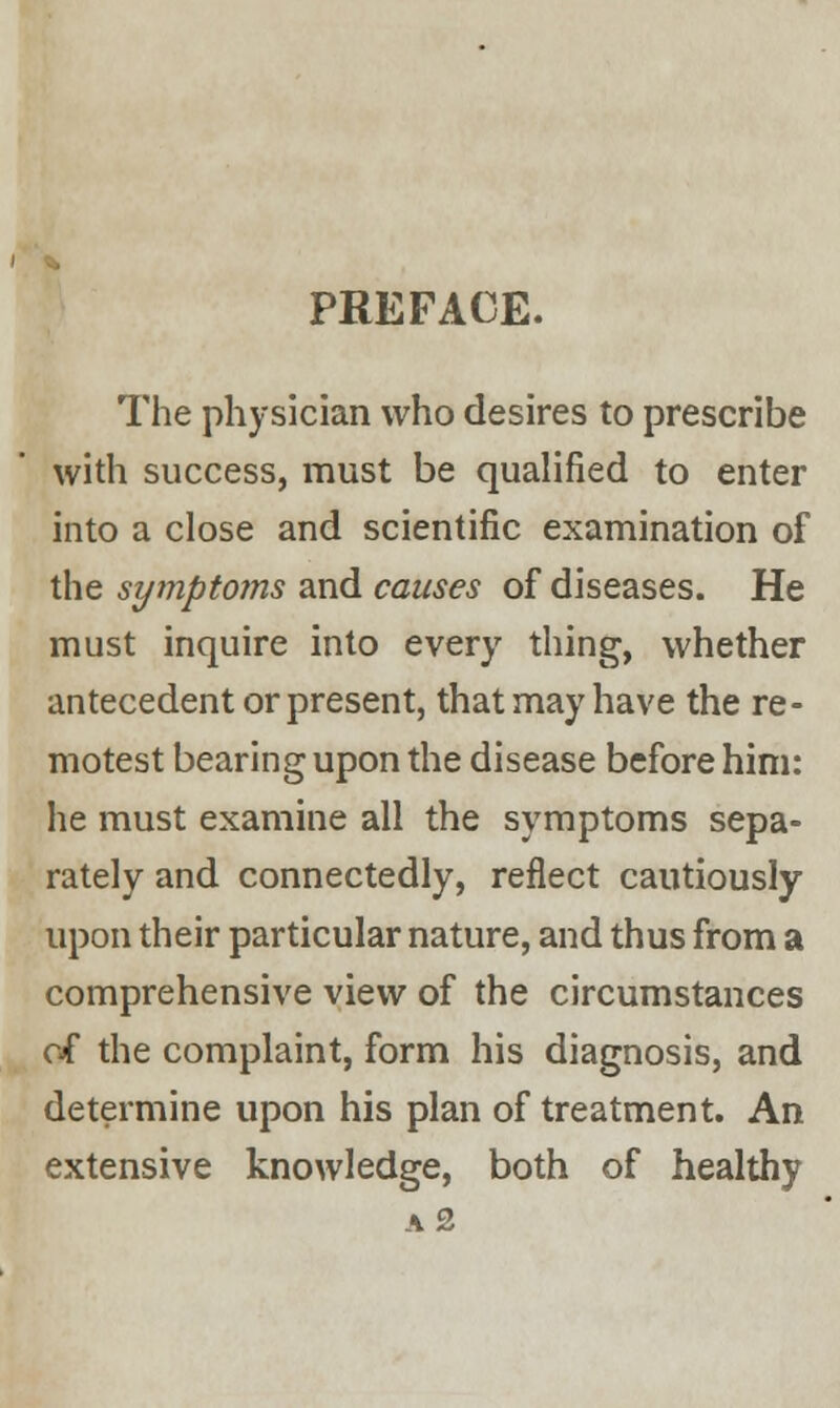 PREFACE. The physician who desires to prescribe with success, must be qualified to enter into a close and scientific examination of the symptoms and causes of diseases. He must inquire into every thing, whether antecedent or present, that may have the re- motest bearing upon the disease before him: he must examine all the symptoms sepa- rately and connectedly, reflect cautiously upon their particular nature, and thus from a comprehensive view of the circumstances of the complaint, form his diagnosis, and determine upon his plan of treatment. An extensive knowledge, both of healthy a 2