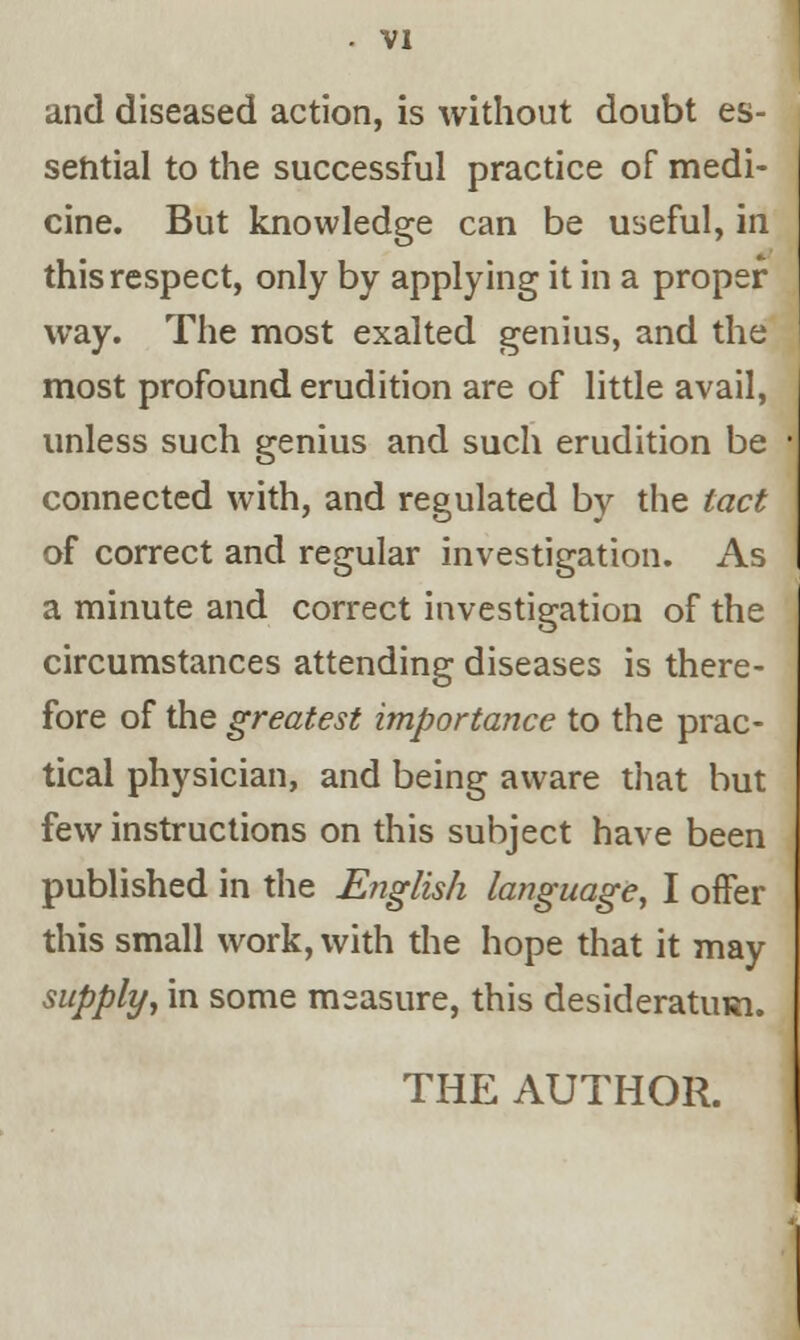 and diseased action, is without doubt es- sential to the successful practice of medi- cine. But knowledge can be useful, in this respect, only by applying it in a proper way. The most exalted genius, and the most profound erudition are of little avail, unless such genius and such erudition be connected with, and regulated by the tact of correct and regular investigation. As a minute and correct investigation of the circumstances attending diseases is there- fore of the greatest importance to the prac- tical physician, and being aware that but few instructions on this subject have been published in the E?iglish language, I offer this small work, with the hope that it may supply, in some measure, this desideratum.