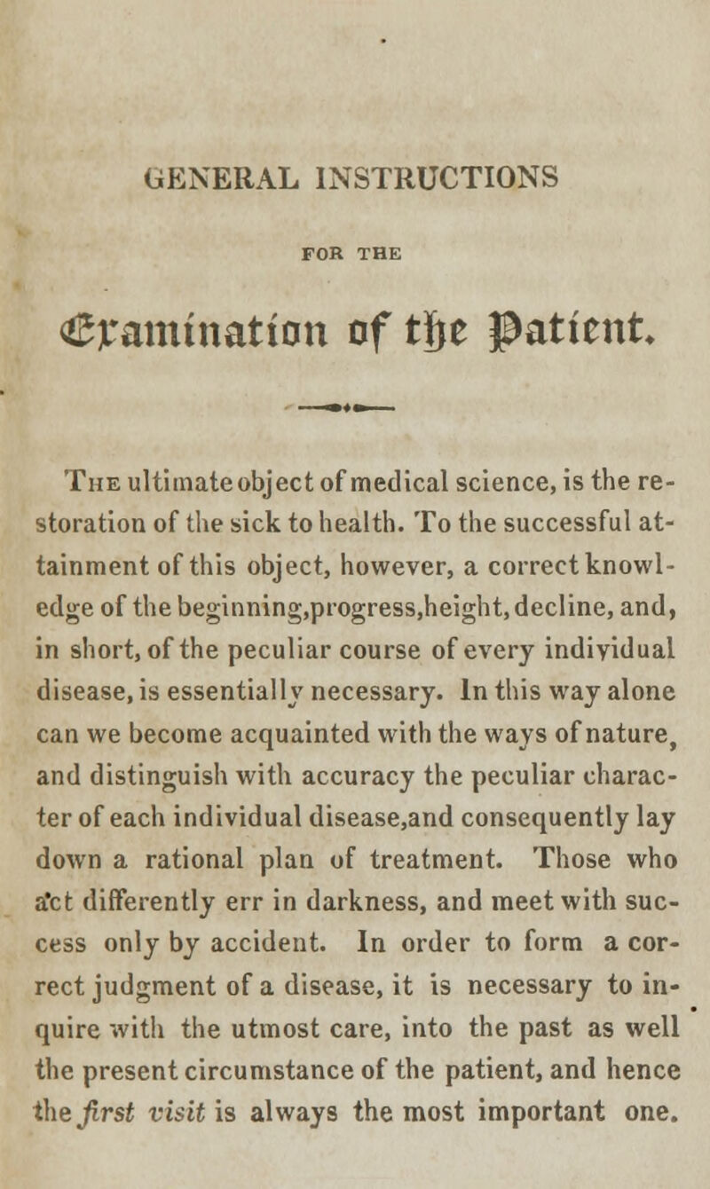 GENERAL INSTRUCTIONS lamination of tjje Patient The ultimate object of medical science, is the re- storation of the sick to health. To the successful at- tainment of this object, however, a correct knowl- edge of the beginning,progress,height, decline, and, in short, of the peculiar course of every individual disease, is essentially necessary. In this way alone can we become acquainted with the ways of nature, and distinguish with accuracy the peculiar charac- ter of each individual disease,and consequently lay down a rational plan of treatment. Those who a'ct differently err in darkness, and meet with suc- cess only by accident. In order to form a cor- rect judgment of a disease, it is necessary to in- quire with the utmost care, into the past as well the present circumstance of the patient, and hence the first visit is always the most important one.