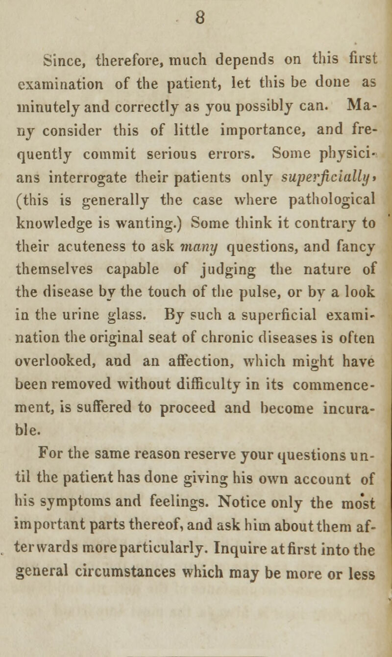 Since, therefore, much depends on this first examination of the patient, let this be done as minutely and correctly as you possibly can. Ma- ny consider this of little importance, and fre- quently commit serious errors. Some physici- ans interrogate their patients only superficially» (this is generally the case where pathological knowledge is wanting.) Some think it contrary to their acuteness to ask many questions, and fancy themselves capable of judging the nature of the disease by the touch of the pulse, or by a look in the urine glass. By such a superficial exami- nation the original seat of chronic diseases is often overlooked, and an affection, which might have been removed without difficulty in its commence- ment, is suffered to proceed and become incura- ble. For the same reason reserve your questions un- til the patient has done giving his own account of his symptoms and feelings. Notice only the most important parts thereof, and ask him about them af- terwards more particularly. Inquire at first into the general circumstances which may be more or less