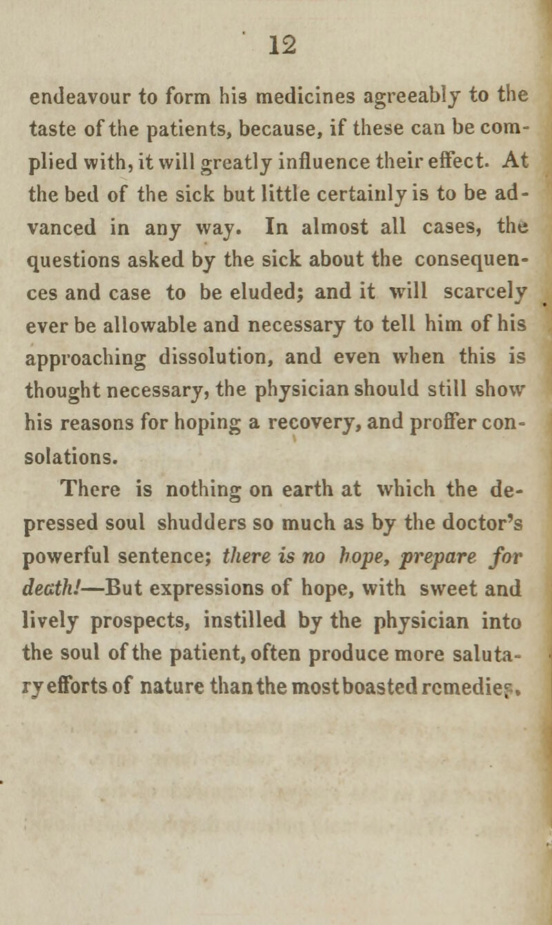 endeavour to form his medicines agreeably to the taste of the patients, because, if these can be com- plied with, it will greatly influence their effect. At the bed of the sick but little certainly is to be ad- vanced in any way. In almost all cases, the questions asked by the sick about the consequen- ces and case to be eluded; and it will scarcely ever be allowable and necessary to tell him of his approaching dissolution, and even when this is thought necessary, the physician should still show his reasons for hoping a recovery, and proffer con- solations. There is nothing on earth at which the de- pressed soul shudders so much as by the doctor's powerful sentence; there is no hope, prepare for death!—But expressions of hope, with sweet and lively prospects, instilled by the physician into the soul of the patient, often produce more saluta- ry efforts of nature than the most boasted remedies-.