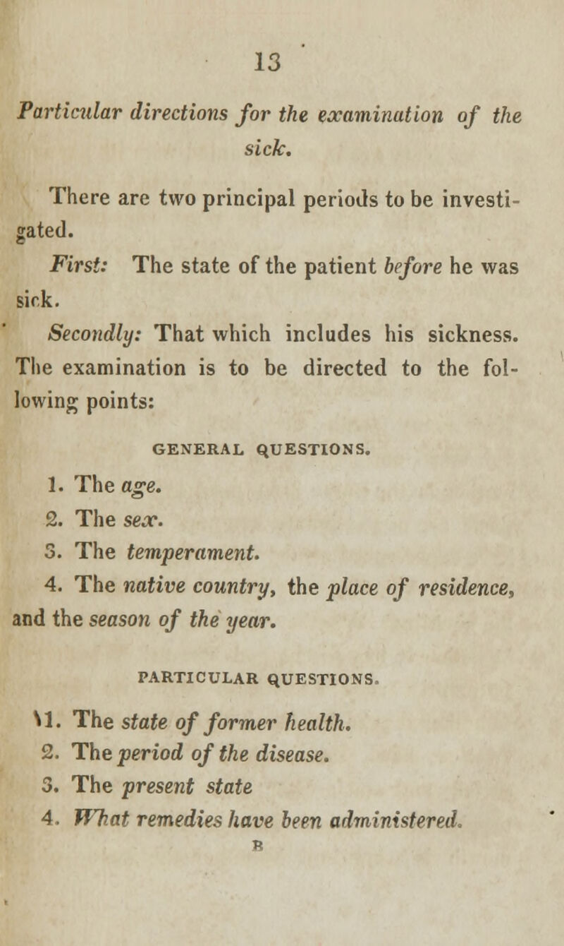 Particular directions for the examination of the sick. There are two principal periods to be investi- gated. First: The state of the patient before he was sick. Secondly: That which includes his sickness. The examination is to be directed to the fol- lowing points: GENERAL QUESTIONS. 1. The age. 2. The sex. 3. The temperament. 4. The native country, the place of residence, and the season of the year. PARTICULAR QUESTIONS, \1. The state of former health. 2. The period of the disease. 3. The present state 4. What remedies have been administered.