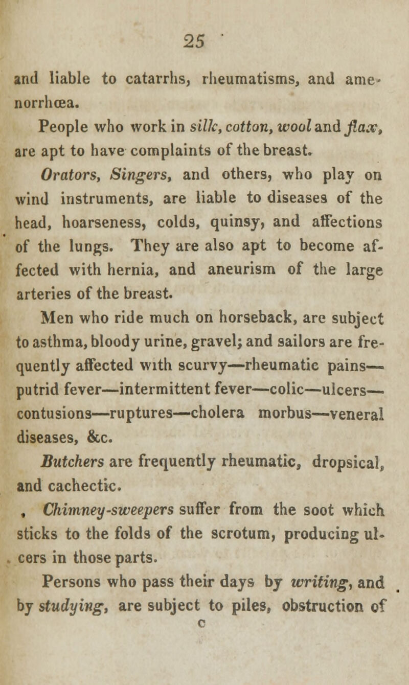 and liable to catarrhs, rheumatisms, and ame- norrhea. People who work in silk, cotton, wool and fiax, are apt to have complaints of the breast. Orators, Singers, and others, who play on wind instruments, are liable to diseases of the head, hoarseness, colds, quinsy, and affections of the lungs. They are also apt to become af- fected with hernia, and aneurism of the large arteries of the breast. Men who ride much on horseback, are subject to asthma, bloody urine, gravel; and sailors are fre- quently affected with scurvy—rheumatic pains— putrid fever—intermittent fever—colic—ulcers— contusions—ruptures—cholera morbus—veneral diseases, &c. Butchers are frequently rheumatic, dropsical, and cachectic. , Chimney-sweepers suffer from the soot which sticks to the folds of the scrotum, producing ul- cers in those parts. Persons who pass their days by writing, and by studying, are subject to piles, obstruction of