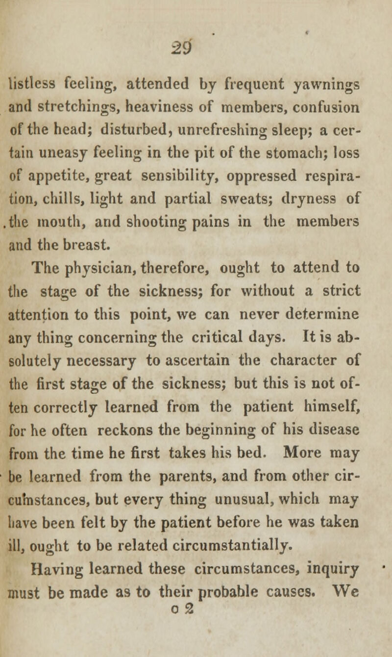 listless feeling, attended by frequent yawnings and stretchings, heaviness of members, confusion of the head; disturbed, unrefreshing sleep; a cer- tain uneasy feeling in the pit of the stomach; loss of appetite, great sensibility, oppressed respira- tion, chills, light and partial sweats; dryness of .the mouth, and shooting pains in the members and the breast. The physician, therefore, ought to attend to the stage of the sickness; for without a strict attention to this point, we can never determine any thing concerning the critical days. It is ab- solutely necessary to ascertain the character of the first stage of the sickness; but this is not of- ten correctly learned from the patient himself, for he often reckons the beginning of his disease from the time he first takes his bed. More may be learned from the parents, and from other cir- cumstances, but every thing unusual, which may have been felt by the patient before he was taken ill, ought to be related circumstantially. Having learned these circumstances, inquiry must be made as to their probable causes. We o 2