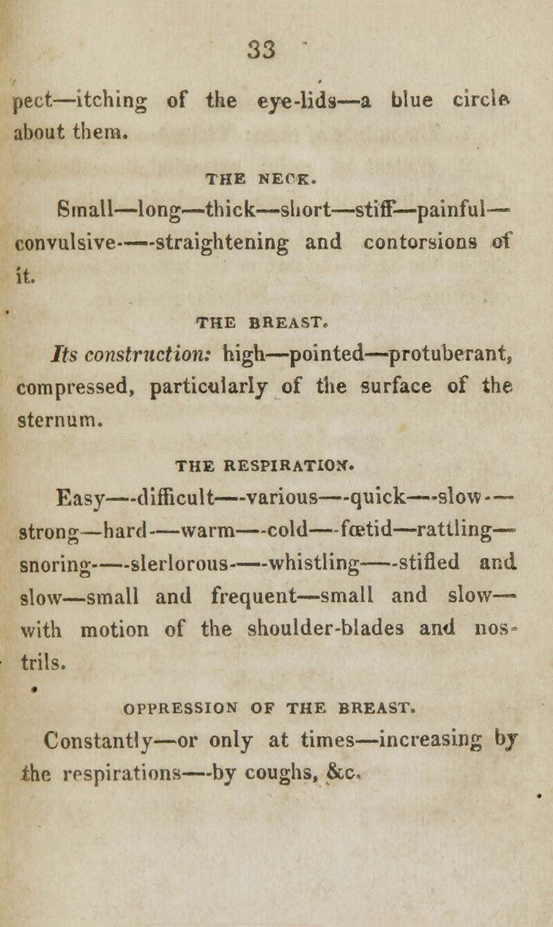 pect—itching of the eye-lids—a blue circlet about them. THE NECK. Small—long—thick—short—stiff—painful— convulsive——straightening and contorsions of it. THE BREAST. Its construction: high—pointed—protuberant, compressed, particularly of the surface of the sternum. THE RESPIRATION. Easy—difficult—various—quick—slow — strong—hard—warm—cold—foetid—rattling— snoring slerlorous whistling stifled and slow—small and frequent—small and slow— with motion of the shoulder-blades and nos- trils. OPPRESSION OF THE BREAST. Constantly—or only at times—increasing by the respirations—by coughs, &c.