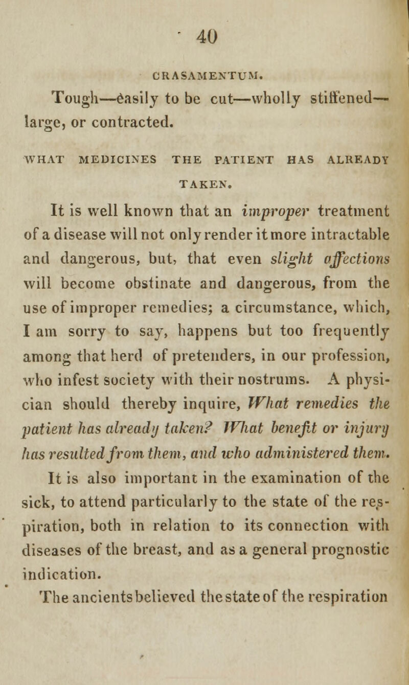 CRASAMENTUM. Tough—Easily to be cut—wholly stiffened— large, or contracted. WHAT MEDICINES THE PATIENT HAS ALREADY TAKEN. It is well known that an improper treatment of a disease will not only render it more intractable and dangerous, but, that even slight affections will become obstinate and dangerous, from the use of improper remedies; a circumstance, which, I am sorry to say, happens but too frequently among that herd of pretenders, in our profession, who infest society with their nostrums. A physi- cian should thereby inquire, What remedies the patient has already taken/ If hat benefit or injury has resulted from them, and who administered them. It is also important in the examination of the sick, to attend particularly to the state of the res- piration, both in relation to its connection with diseases of the breast, and as a general prognostic indication. The ancients believed the state of the respiration