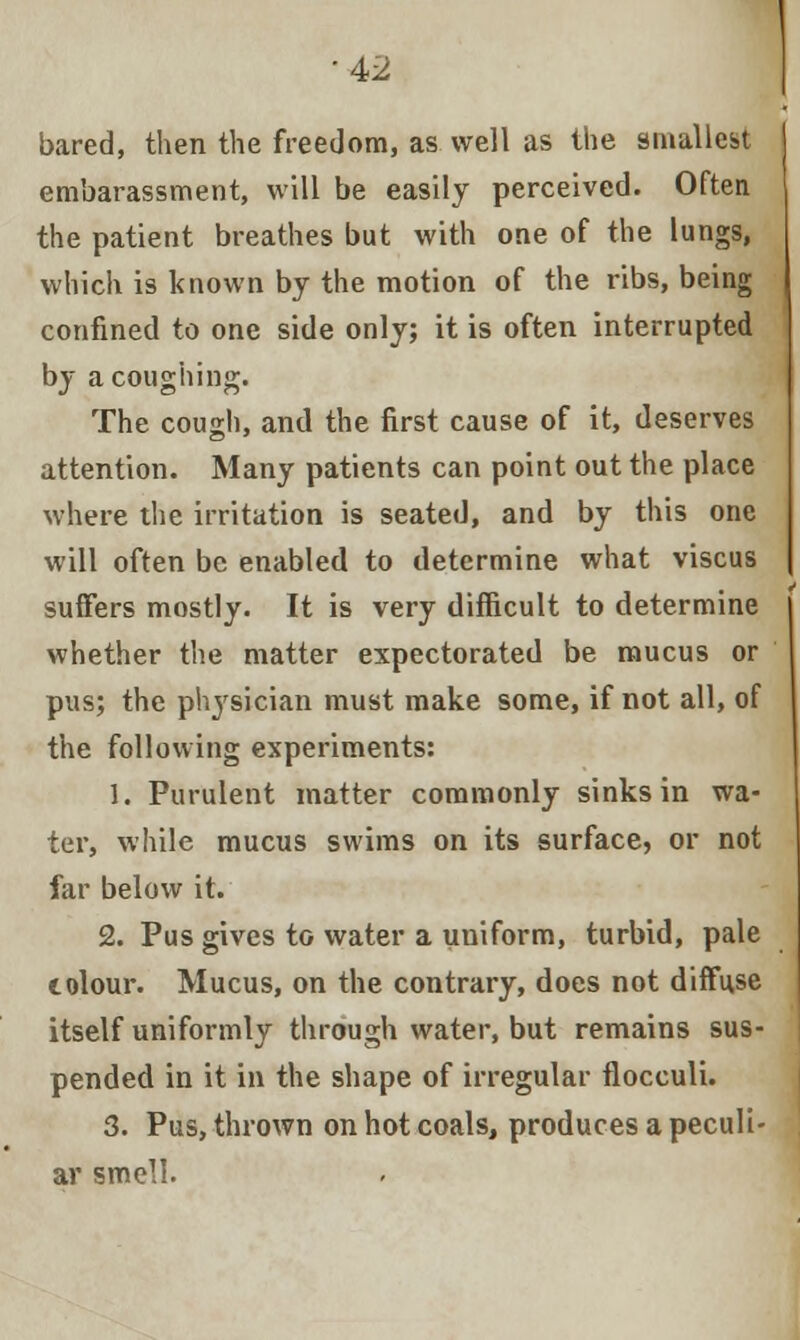 bared, then the freedom, as well as the smallest embarassment, will be easily perceived. Often the patient breathes but with one of the lungs, which is known by the motion of the ribs, being confined to one side only; it is often interrupted by a coughing. The cough, and the first cause of it, deserves attention. Many patients can point out the place where the irritation is seated, and by this one will often be enabled to determine what viscus suffers mostly. It is very difficult to determine whether the matter expectorated be mucus or pus; the physician must make some, if not all, of the following experiments: 1. Purulent matter commonly sinks in wa- ter, while mucus swims on its surface, or not far below it. 2. Pus gives to water a uniform, turbid, pale tolour. Mucus, on the contrary, does not diffuse itself uniformly through water, but remains sus- pended in it in the shape of irregular flocculi. 3. Pus, thrown on hot coals, produces a peculi- ar smell.