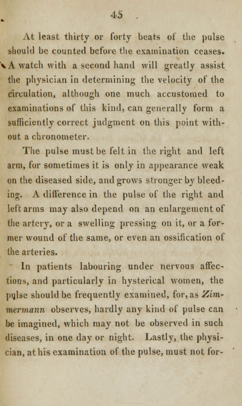 At least thirty or forty beats oi' the pulse should be counted before the examination ceases. \A watch with a second hand will greatly assist the physician in determining the velocity of the circulation, although one much accustomed to examinations of this kind, can generally form a sufficiently correct judgment on this point with- out a chronometer. The pulse must be felt in the right and left arm, for sometimes it is only in appearance weak on the diseased side, and grows stronger by bleed- ing. A difference in the pulse of the right and. left arms may also depend on an enlargement of the artery, or a swelling pressing on it, or a for- mer wound of the same, or even an ossification of the arteries.  In patients labouring under nervous affec- tions, and particularly in hysterical women, the pijlsc should be frequently examined, for, as Zim- viermann observes, hardly any kind of pulse can be imagined, which may not be observed in such diseases, in one day or night. Lastly, the physi- cian, at his examination of the pulse, must not for-