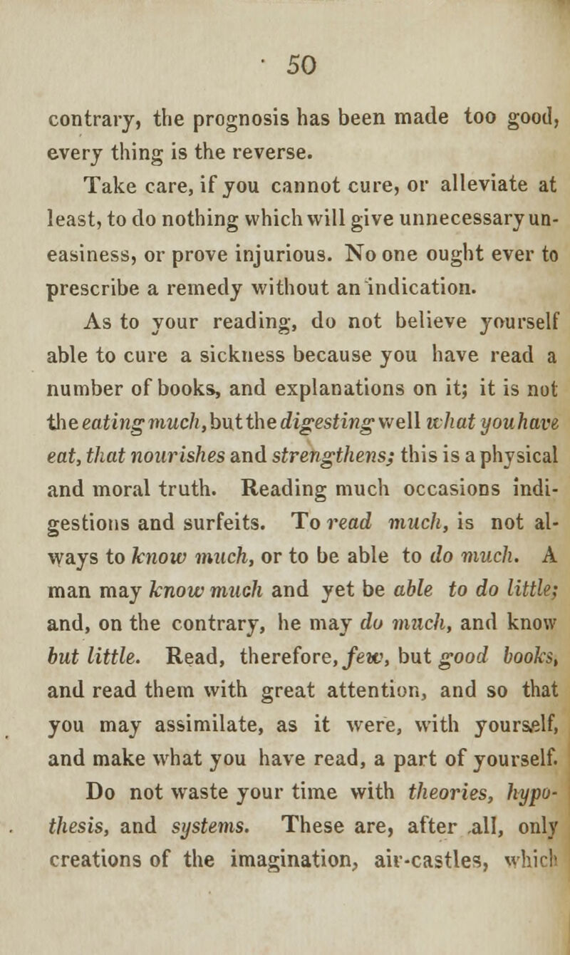 contrary, the prognosis has been made too good, every thing is the reverse. Take care, if you cannot cure, or alleviate at least, to do nothing which will give unnecessary un- easiness, or prove injurious. No one ought ever to prescribe a remedy without an indication. As to your reading, do not believe yourself able to cure a sickness because you have read a number of books, and explanations on it; it is not iht eating much,butthe digesting well what youhave eat, that nourishes and strengthens; this is a physical and moral truth. Reading much occasions indi- gestions and surfeits. To read much, is not al- ways to know much, or to be able to do much. A man may know much and yet be able to do little; and, on the contrary, he may do much, and know but little. Read, therefore, few, but good books, and read them with great attention, and so that you may assimilate, as it were, with yourself, and make what you have read, a part of yourself. Do not waste your time with theories, hypo- thesis, and systems. These are, after .all, only creations of the imagination, aiv-castles, which