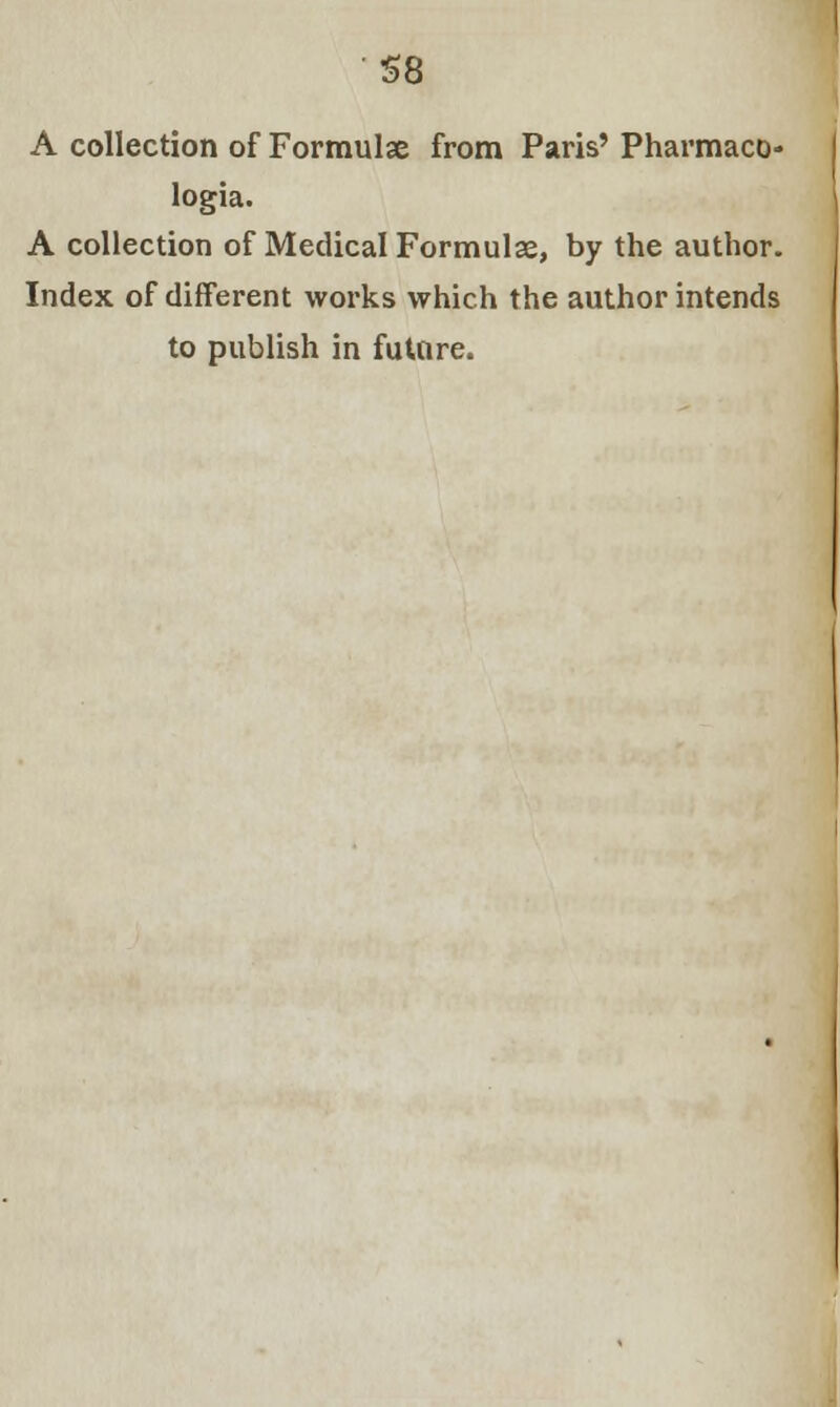 S8 A collection of Formulae from Paris' Pharmaco- logia. A collection of Medical Formulae, by the author. Index of different works which the author intends to publish in future.