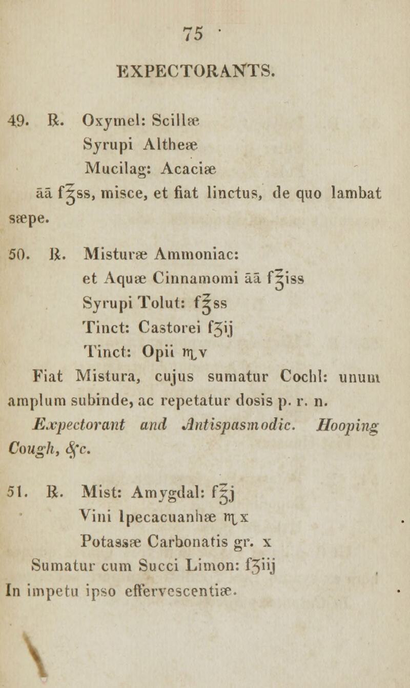 EXPECTORANTS. 49. R. Oxymel: Scilla^ Sjrupi Althese Mucilag: Acacise aa fgss, misce, et fiat linctus, de quo lambat Sfepe. 50. R. Misturse Ammoniac: et Aquse Cinnamomi aa fliss Syrupi Tolut: f?ss Tinct: Castorei f3>j Tinct: Opii n^v Fiat Mistura, cujus sumatur Coclil: unuut amplum subinde, ac repetatur dosis p. r. n. Expectorant and Antispasmodic. Hooping Cough, Sfc. 51. R. Mist: Amygdal: fgj Vini Ipecacuanha rt^x Potassee Carbonatis gr. x Sumatur cum Succi Limon: f3iij In impetu ipso effervcscentife. \