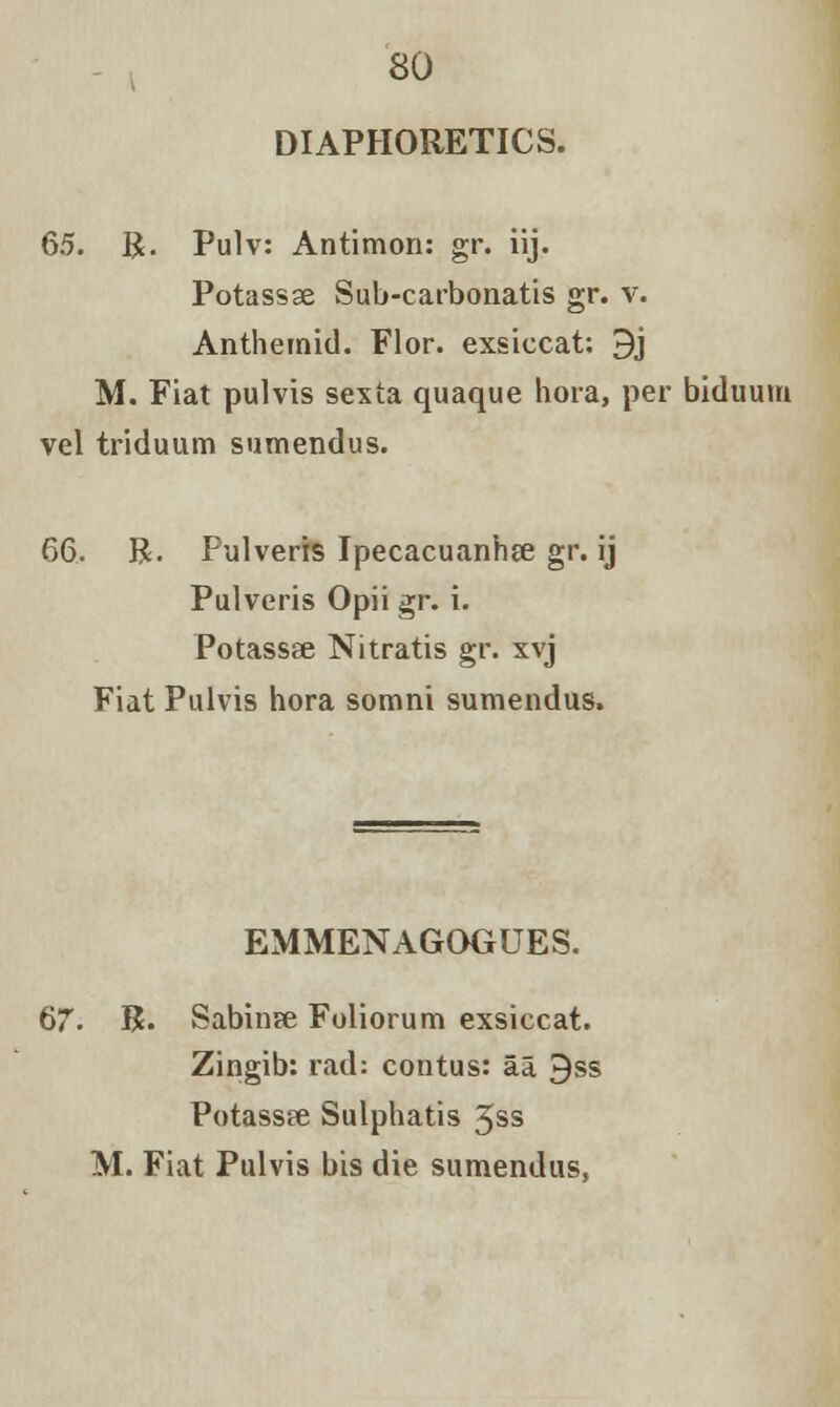 DIAPHORETICS. 65. R. Pulv: Antimon: gr. iij. Potassse Sub-carbonatis gr. v. Anthemid. Flor. exsiccat; 9j M. Fiat pulvis sexta quaque hora, per biduuin vel triduum sumendus. 66. R. Pulveris Ipecacuanha gr. ij Pulveris Opii gr. i. Potassee Nitratis gr. xvj Fiat Pulvis hora somni sumendus. EMMENAGOGUES. 67. R. Sabinse Foliorum exsiccat. Zingib: rad: contus: aa 9ss Potassee Sulphatis 5ss M. Fiat Pulvis bis die sumendus,