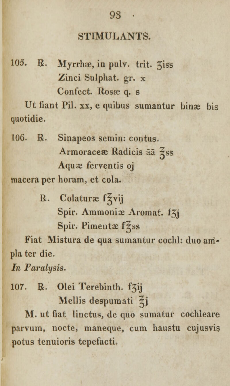 STIMULANTS. 105. R. Myrrhge, in pulv. trit. 3iss Zinci Sulphat. gr. x Confect. Rosee q. s Ut fiant Pil. xx, e quibus sumantur binae bis quotidie. 106. R. Sinapeos semin: contus. Armoracese Radicis aa 5ss Aquae ferventis oj tnaceraper horam, et cola. R. Colaturse flvij Spir. Ammonia; Aromat. f3j Spir. Pimentae f5ss Fiat Mistura de qua sumantur cochl: duo am- pla ter die. In Paralysis. 107. R. Olei Terebinth. f^\j Mellis despumati 5j M. ut fiat linctus, de quo sumatur cochleare parvum, nocte, maneque, cum haustu cujusvis potus tenuioris tepefacti.