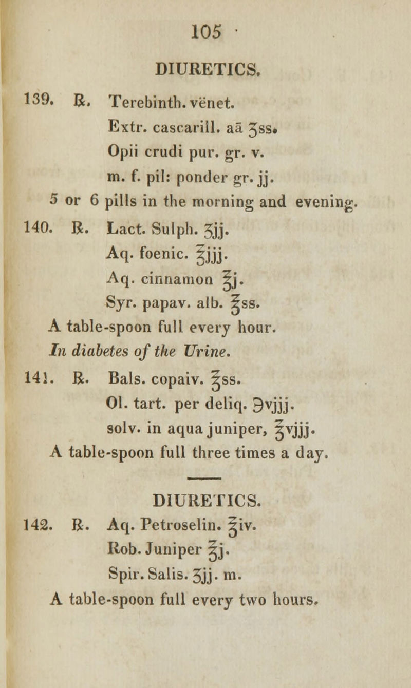 DIURETICS. 139. R. Terebinth, venet. Extr. cascarill. aa 3ss» Opii crudi pur. gr. v. m. f. pil: ponder gr. jj. 5 or 6 pills in the morning and evening. 140. R. Lact. Sulph. 3jj. Aq. foenic. Sjjj. Aq. cinnamon 5j. Syr. papav. alb. 5ss. A table-spoon full every hour. In diabetes of the Urine. 141. R. Bals. copaiv. 5ss. 01. tart, per deliq. 9vjjj. solv. in aqua juniper, Xyjjj. A table-spoon full three times a day. DIURETICS. 142. R. Aq. Petroselin. 5iv. Rob. Juniper 5j. Spir. Salis. 3jj. m.