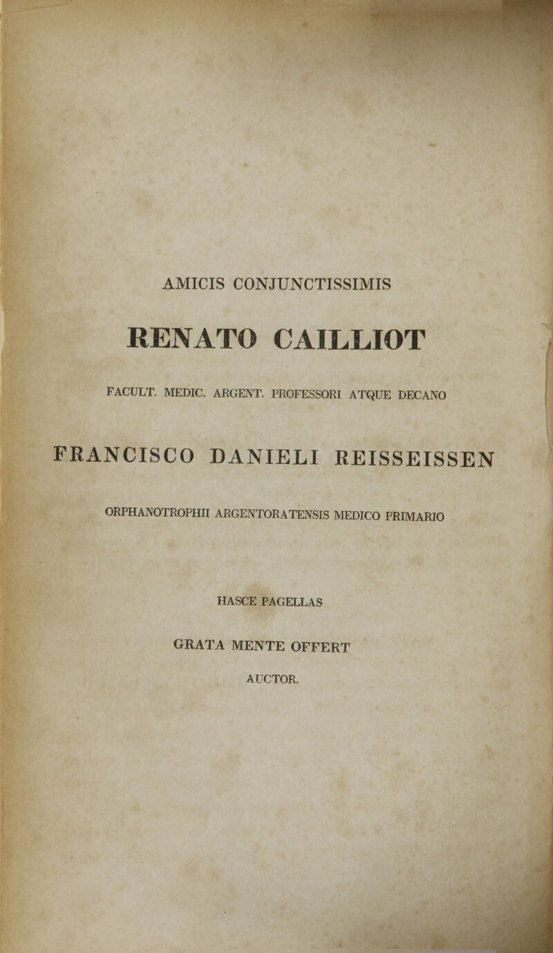 AMICIS CONJUNCTISSIMIS RENATO CAILLIOT FACULT. MEDIC. ARGENT. PROFESSORI ATQUE DECANO FRANCISCO DANIELI REISSEISSEN ORPHANOTROPHII ARGENTORATENSIS MEDICO PRIMARIO HASCE PAGELLAS GRATA MENTE OFFERT AUCTOR.