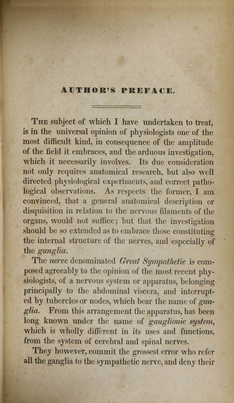 AUTHOR'S PREFACE. The subject of which I have undertaken to treat, is in the universal opinion of physiologists one of the most difficult kind, in consequence of the amplitude of the field it embraces, and the arduous investigation, which it necessarily involves. Its due consideration not only requires anatomical research, but also well directed physiological experiments, and correct patho- logical observations. As respects the former, I am convinced, that a general anatomical description or disquisition in relation to the nervous filaments of the organs, would not suffice; but that the investigation should be so extended as to embrace those constituting the internal structure of the nerves, and especially of the ganglia. The nerve denominated Great Sympathetic is com- posed agreeably to the opinion of the most recent phy- siologists, of a nervous system or apparatus, belonging principally to the abdominal viscera, and interrupt- ed by tubercles or nodes, which bear the name of gan- glia. From this arrangement the apparatus, has been long known under the name of ganglionic system, which is wholly different in its uses and functions, from the system of cerebral and spinal nerves. They however, commit the grossest error who refer all the ganglia to the sympathetic nerve, and deny their