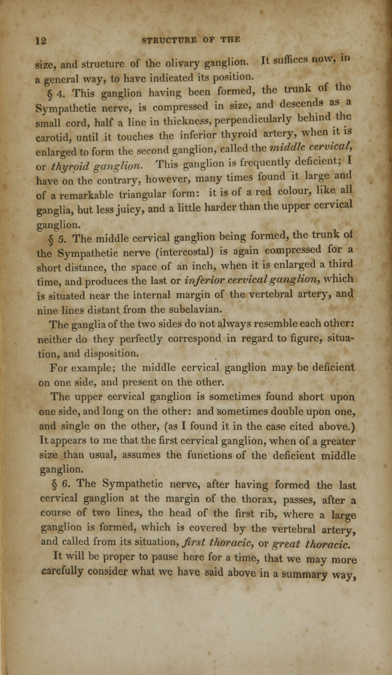 size, and structure of the olivary ganglion. It suffices now, in a general way, to have indicated its position. § 4. This ganglion having been formed, the trunk of the Sympathetic nerve, is compressed in size, and descends as a small cord, half a line in thickness, perpendicularly behind the carotid, until it touches the inferior thyroid artery, when it is enlarged to form the second ganglion, called the middle cervical, or thyroid gang/ion. This ganglion is frequently deficient; I have on the contrary, however, many times found it large and of a remarkable triangular form: it is of a red colour, like all ganglia, but less juicy, and a little harder than the upper cervical ganglion. § 5. The middle cervical ganglion being formed, the trunk of the Sympathetic nerve (intercostal) is again compressed for a short distance, the space of an inch, when it is enlarged a third time, and produces the last or inferior cervical ganglion, which is situated near the internal margin of the vertebral artery, and nine lines distant from the subclavian. The ganglia of the two sides do not always resemble each other: neither do they perfectly correspond in regard to figure, situa- tion, and disposition. For example; the middle cervical ganglion may be deficient on one side, and present on the other. The upper cervical ganglion is sometimes found short upon one side, and long on the other: and sometimes double upon one, and single on the other, (as I found it in the case cited above.) It appears to me that the first cervical ganglion, when of a greater size than usual, assumes the functions of the deficient middle ganglion. § 6. The Sympathetic nerve, after having formed the last cervical ganglion at the margin of the thorax, passes, after a course of two lines, the head of the first rib, where a large ganglion is formed, which is covered by the vertebral artery, and called from its situation, first thoracic, or great thoracic. It will be proper to pause here for a time, that we may more carefully consider what we have said above in a summary way,