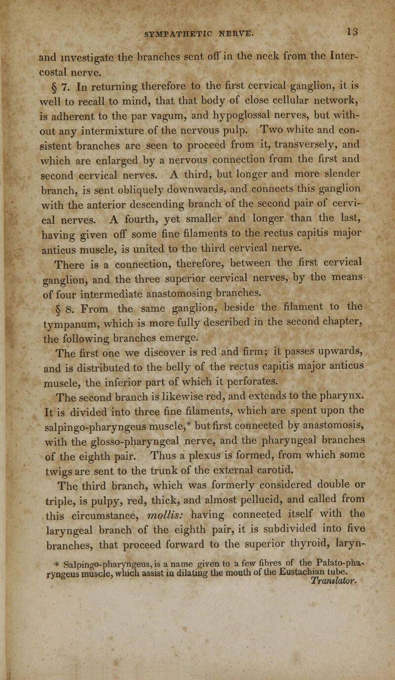 and investigate the branches sent off' in the neck from the Inter- costal nerve. § 7. In returning therefore to the first cervical ganglion, it is well to recall to mind, that that body of close cellular network, is adherent to the par vagum, and hypoglossal nerves, but with- out any intermixture of the nervous pulp. Two white and con- sistent branches are seen to proceed from it, transversely, and which are enlarged by a nervous connection from the first and second cervical nerves. A third, but longer and more slender branch, is sent obliquely downwards, and connects this ganglion with the anterior descending branch of the second pair of cervi- cal nerves. A fourth, yet smaller and longer than the last, having given off some fine filaments to the rectus capitis major anticus muscle, is united to the third cervical nerve. There is a connection, therefore, between the first cervical ganglion, and the three superior cervical nerves, by the means of four intermediate anastomosing branches. § 8. From the same ganglion, beside the filament to the tympanum, which is more fully described in the second chapter, the following branches emerge. The first one we discover is red and firm; it passes upwards, and is distributed to the belly of the rectus capitis major anticus muscle, the inferior part of which it perforates. The second branch is likewise red, and extends to the pharynx. It is divided into three fine filaments, which are spent upon the salpingo-pharyngeus muscle,* but first connected by anastomosis, with the glosso-pharyngeal nerve, and the pharyngeal branches of the eighth pair. Thus a plexus is formed, from which some twigs are sent to the trunk of the external carotid. The third branch, which was formerly considered double or triple, is pulpy, red, thick, and almost pellucid, and called from this circumstance, mollis: having connected itself with the laryngeal branch of the eighth pair, it is subdivided into five branches, that proceed forward to the superior thyroid, laryn- * Salpingo-pharyngeus, is a name given to a few fibres of the Palato-pha- ryngeus muscle, which assist in dilating the mouth of the Eustachian tube. Translator.