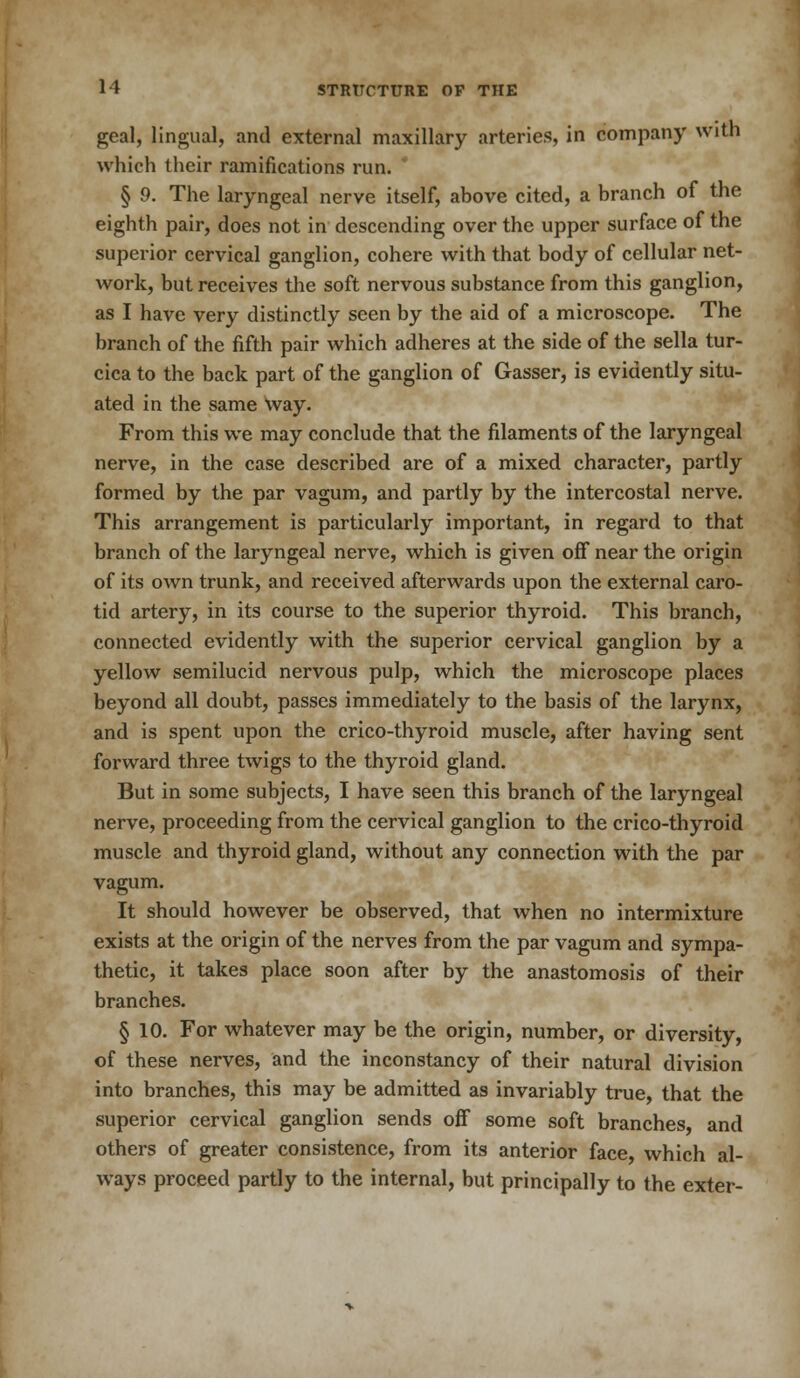 geal, lingual, and external maxillary arteries, in company with which their ramifications run. § 9. The laryngeal nerve itself, above cited, a branch of the eighth pair, does not in descending over the upper surface of the superior cervical ganglion, cohere with that body of cellular net- work, but receives the soft nervous substance from this ganglion, as I have very distinctly seen by the aid of a microscope. The branch of the fifth pair which adheres at the side of the sella tur- cica to the back part of the ganglion of Gasser, is evidently situ- ated in the same way. From this we may conclude that the filaments of the laryngeal nerve, in the case described are of a mixed character, partly formed by the par vagum, and partly by the intercostal nerve. This arrangement is particularly important, in regard to that branch of the laryngeal nerve, which is given off near the origin of its own trunk, and received afterwards upon the external caro- tid artery, in its course to the superior thyroid. This branch, connected evidently with the superior cervical ganglion by a yellow semilucid nervous pulp, which the microscope places beyond all doubt, passes immediately to the basis of the larynx, and is spent upon the crico-thyroid muscle, after having sent forward three twigs to the thyroid gland. But in some subjects, I have seen this branch of the laryngeal nerve, proceeding from the cervical ganglion to the crico-thyroid muscle and thyroid gland, without any connection with the par vagum. It should however be observed, that when no intermixture exists at the origin of the nerves from the par vagum and sympa- thetic, it takes place soon after by the anastomosis of their branches. § 10. For whatever may be the origin, number, or diversity, of these nerves, and the inconstancy of their natural division into branches, this may be admitted as invariably true, that the superior cervical ganglion sends off some soft branches, and others of greater consistence, from its anterior face, which al- ways proceed partly to the internal, but principally to the exter-