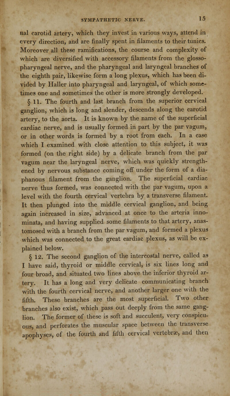 nal carotid artery, which they invest in various ways, attend in every direction, and are finally spent in filaments to their tunics. Moreover all these ramifications, the course and complexity of which are diversified with accessory filaments from the glosso- pharyngeal nerve, and the pharyngeal and laryngeal branches of the eighth pair, likewise form a long plexus, which has been di- vided by Haller into pharyngeal and laryngeal, of which some- times one and sometimes the other is more strongly developed. § 11. The fourth and last branch from the superior cervical ganglion, which is long and slender, descends along the carotid artery, to the aorta. It is known by the name of the superficial cardiac nerve, and is usually formed in part by the par vagum, or in other words is formed by a root from each. In a case which I examined with close attention to this subject, it was formed (on the right side) by a delicate branch from the par vagum near the laryngeal nerve, which was quickly strength- ened by nervous substance coming off under the form of a dia- phanous filament from the ganglion. The superficial cardiac nerve thus formed, was connected with the par vagum, upon a level with the fourth cervical vertebra by a transverse filament. It then plunged into the middle cervical ganglion, and being again increased in size, advanced at once to the arteria inno- minata, and having supplied some filaments to that artery, anas- tomosed with a branch from the par vagum, and formed a plexus which was connected to the great cardiac plexus, as will be ex- plained below. § 12. The second ganglion of the intercostal nerve, called as I have said, thyroid or middle cervical, is six lines long and four broad, and situated two lines above the inferior thyroid ar- tery. It has a long and very delicate communicating branch with the fourth cervical nerve, and another larger one with the fifth. These branches are the most superficial. Two other branches also exist, which pass out deeply from the same gang- lion. The former of these is soft and succulent, very conspicu- ous, and perforates the muscular space between the transverse apophyses, of the fourth and fifth cervical vertebrae, and then