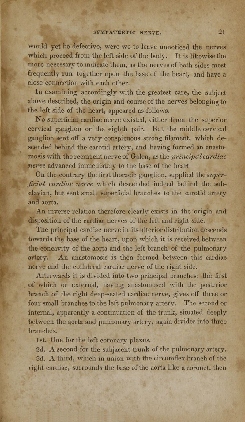 would yet be defective, were we to leave unnoticed the nerves which proceed from the left side of the body. It is likewise the more necessary to indicate them, as the nerves of both sides most frequently run together upon the base of the heart, and have a close connection with each other. In examining accordingly with the greatest care, the subject above described, the origin and course of the nerves belonging to the left side of the heart, appeared as follows. No superficial cardiac nerve existed, either from the superior cervical ganglion or the eighth pair. But the middle cervical ganglion sent off a very conspicuous strong filament, which de- scended behind the carotid artery, and having formed an anasto- mosis with the recurrent nerve of Galen, as the principal cardiac nerve advanced immediately to the base of the heart. On the contrary the first thoracic ganglion, supplied the super- ficial cardiac nerve which descended indeed behind the sub- clavian, but sent small superficial branches to the carotid artery and aorta. An inverse relation therefore clearly exists in the origin and disposition of the cardiac nerves of the left and right side. The principal cardiac nerve in its ulterior distribution descends towards the base of the heart, upon which it is received between the concavity of the aorta and the left branch of the pulmonary artery. An anastomosis is then formed between this cardiac nerve and the collateral cardiac nerve of the right side. Afterwards it is divided into two principal branches: the first of which or external, having anastomosed with the posterior branch of the right deep-seated cardiac nerve, gives off three or four small branches to the left pulmonary artery. The second or internal, apparently a continuation of the trunk, situated deeply between the aorta and pulmonary artery, again divides into three branches. 1st. One for the left coronary plexus. 2d. A second for the subjacent trunk of the pulmonary artery. 3d. A third, which in union with the circumflex branch of the right cardiac, surrounds the base of the aorta like a coronet, then