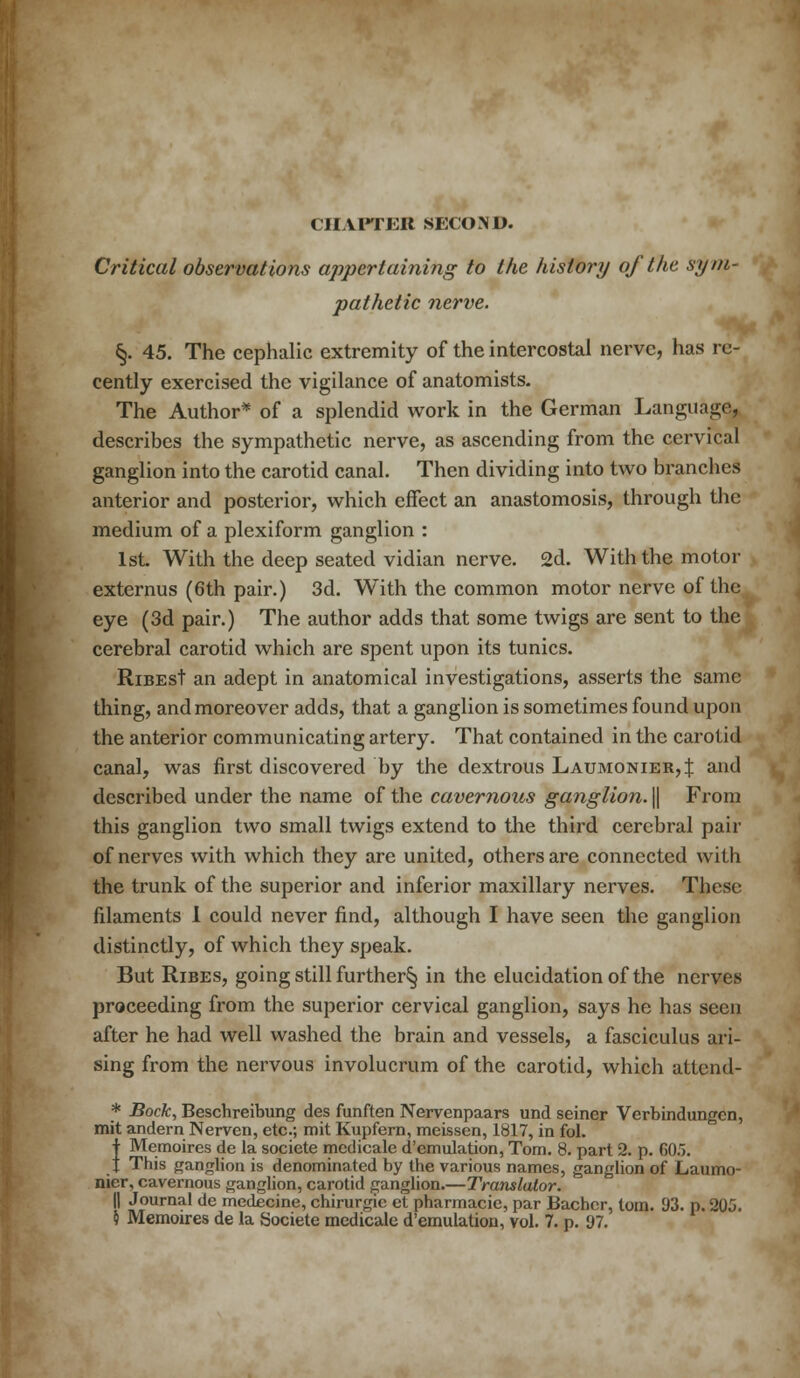 CHAPTER SECOND. Critical observations appertaining to the history of the sym- pathetic nerve. §. 45. The cephalic extremity of the intercostal nerve, has re- cently exercised the vigilance of anatomists. The Author* of a splendid work in the German Language, describes the sympathetic nerve, as ascending from the cervical ganglion into the carotid canal. Then dividing into two branches anterior and posterior, which effect an anastomosis, through the medium of a plexiform ganglion : 1st With the deep seated vidian nerve. 2d. With the motor externus (6th pair.) 3d. With the common motor nerve of the eye (3d pair.) The author adds that some twigs are sent to the cerebral carotid which are spent upon its tunics. RiBEst an adept in anatomical investigations, asserts the same thing, and moreover adds, that a ganglion is sometimes found upon the anterior communicating artery. That contained in the carotid canal, was first discovered by the dextrous Laumonier,J and described under the name of the cavernous ganglion. || From this ganglion two small twigs extend to the third cerebral pair of nerves with which they are united, others are connected with the trunk of the superior and inferior maxillary nerves. These filaments I could never find, although I have seen the ganglion distinctly, of which they speak. But Ribes, going still further^ in the elucidation of the nerves proceeding from the superior cervical ganglion, says he has seen after he had well washed the brain and vessels, a fasciculus ari- sing from the nervous involucrum of the carotid, which attend- * Bock, Beschreibung des funften Nervenpaars und seiner Verbindungen, mit andern Nerven, etc.; mit Kupfern, meissen, 1817, in fol. | Memoires de la societe medicale d'emulation, Tom. 8. part 2. p. 605. I This ganglion is denominated by the various names, ganglion of Laumo- nier, cavernous ganglion, carotid ganglion.—Translator. II Journal de medecine, chirurgie et pharmacie, par Bachcr, torn. 93. p. 205. $ Memoires de la Societe medicale d'emulation, vol. 7. p. 97.