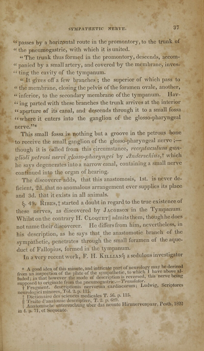 passes by a horizontal route in the promontory,to the trunk of  the pncumogastric, with which it is united.  The trunk thus formed in the promontory, descends, accom-  panied by a small artery, and covered by the membrane, invcs-  ting the cavity of the tympanum. « It gives off a few branches ; the superior of which pass to « the membrane, closing the pelvis of the foramen ovale, another,  inferior, to the secondary membrane of the tympanum. Hav-  ing parted with these branches the trunk arrives at the interior aperture of its canal, and descends through it to a small fossa where it enters into the ganglion of the glossopharyngeal nerve.* This small fossa is nothing but a groove in the petrous bone to receive the small ganglion of the glossopharyngeal nerve ;— though it is called from this circumstance, rccepiaculum gan- glioli petrosi nervi glosso-pharyngei by JlndcrschiiisJ which he says degenerates into a narrow canal, containing a small nerve continued into the organ of hearing. The discoverer adds, that this anastomosis, 1st. is never de- ficient, 2d. that no anomalous arrangement ever supplies its place and 3d. that it exists in all animals. &. 49. RiBES,t started a doubt in regard to the true existence of these nerves, as discovered by Jacobson in the Tympanum. Whilst on the contrary H. Cloquet|| admits them, though he does not name their discoverer. He differs from him, nevertheless, in his description, as he says that the anastomotic branch of the sympathetic, penetrates through the small foramen of the aque- duct of Fallopius, formed in the tympanum. In a very recent work, F. H. Killian§ a sedulous investigator * A good idea of this minute, and intricate part of neurology may be derived from an inspection of the plate of the sympathetic, to which have above al- luded; in that however the mode of description is reversed, this nerve being sunnosed to originate from the pneumogastric.—Translator. _ f Fragment, descriptions nervoruni cardiacorum; Ludwig, Scnptores neurologiciminores,Tol. 2. p. 115. \ Dictionairc des sciences medicales 1. 5b. p. no. II Traite d'anatomie descriptive, T. 2. p. UH9- 4 Anatomischc untersuchung uber das neunte Hirnnervenpaar, Pestn, 1822 m 4. p. 71, et Sequente.