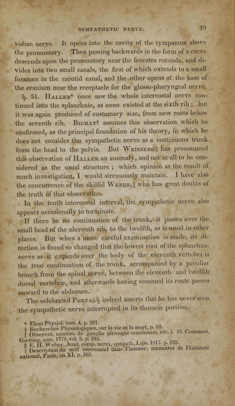 vidian nerve. It opens into the cavity of the tympanum above the promontory. Then passing backwards in the form of a curve descends upon the promontory near the fenestra rotunda, and di- vides into two small canals, the first of which extends to a small foramen in the carotid canal, and the other opens at the base of the cranium near the receptacle for the glossopharyngeal nerve. §.51. Haller* once saw the whole intercostal nerve con- tinued into the splanchnic, as none existed at the sixth rib ; but it was again produced of customary size, from new roots below the seventh rib. BicHATt assumes this observation which he confirmed, as the principal foundation of his theory, in which he does not consider the sympathetic nerve as a continuous trunk from the head to the pelvis. But WrisbergJ has pronounced this observation of Haller an anomaly, and not at all to be con- sidered as the usual structure ; which opinion as the result of much investigation, I would strenuously maintain. I have also the concurrence of the skilful Weber, || who has great doubts of the truth of that observation. In the tenth intercostal interval, the sympathetic nerve also appears occasionally to terminate. If there be no continuation of the trunk, it passes over the small head of the eleventh rib, to the twelfth, as is usual in other places. But when a more careful examination is made, its di- rection is found so changed that the lowest root of the splanchnic nerve as it expands over the body of the eleventh vertebra is the true continuation of the trunk, accompanied by a peculiar branch from the spinal nerve, between the eleventh and twelfth dorsal vertebra, and afterwards having resumed its route passes onward to the abdomen. The celebrated Portal§ indeed asserts that he has never seen the sympathetic nerve interrupted in its thoracic portion. * Elcm Physiol, torn. 4. p. 261. •f Recherches Physiologiques, sur la vie et la mort, p. tw. t Observat, anatom. de ganglio plexuquc semilunar^ etc. $. 19- Comment, Goetting,ann.l779,vol.2.p.l02. II E 11. Weber, Anat. comp. nervi, sympatb, Lips. 18H. P.- L«. j Description du nerf intercostal dans l'hommc; memoires de 1'Institute national, Paris, an XI. p. 188.