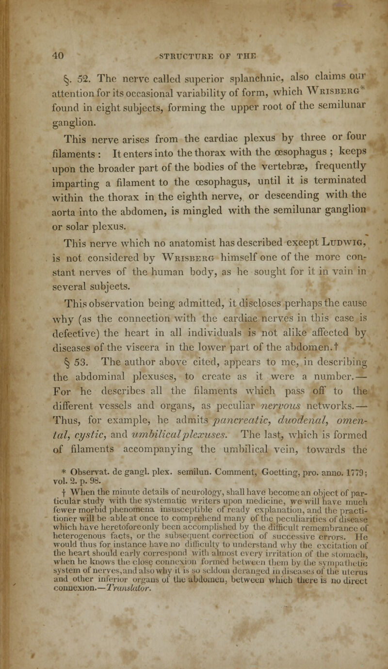 §. 52. The nerve called superior splanchnic, also claims our attentionfor its occasional variability of form, which Wrisberg found in eight subjects, forming the upper root of the semilunar ganglion. This nerve arises from the cardiac plexus by three or four filaments : It enters into the thorax with the oesophagus ; keeps upon the broader part of the bodies of the vertebrae, frequently imparting a filament to the oesophagus, until it is terminated within the thorax in the eighth nerve, or descending with the aorta into the abdomen, is mingled with the semilunar ganglion or solar plexus. This nerve which no anatomist has described except Ludwig, is not considered by Wrisberg himself one of the more con- stant nerves of the human body, as he sought for it in vain in several subjects. This observation being admitted, it discloses perhaps the cause why (as the connection with the cardiac nerves in this case is defective) the heart in all individuals is not alike affected by diseases of the viscera in the lower part of the abdomen, t ^ 53. The author above cited, appears to me, in describing the abdominal plexuses, to create as it were a number.— For he describes all the filaments which pass off to the different vessels and organs, as peculiar nervous networks.— Thus, for example, he admits pancreatic, duodenal, omen- tal, cystic, and umbilical plexuses. The last, which is formed of filaments accompanying the umbilical vein, towards the * Observat. de gangl. plex. semilun. Comment, Goetting, pro. anno. 1779; vol. 2. p. 98. ■\ When the minute details of neurology, shall have become an object of par- ticular study with the systematic writers upon medicine, we will have much fewer morbid phenomena insusceptible of ready explanation, and the practi- tioner will be able at once to comprehend many of the peculiarities of disease which have heretofore only been accomplished by the difficult remembrance of heterogenous facts, or the subsequent correction of successive errors, lie would thus for instance have no difficulty to understand u by the excitation of the heart should early correspond with almost every irritation of the stomachs, when he knows the close connexion formed between them by the sympathetic system of nerves,and also why it is so seldom deranged in diseases of the uterus and other inferior organs of the abdomen, between which there is no direct connexion.—Translator.