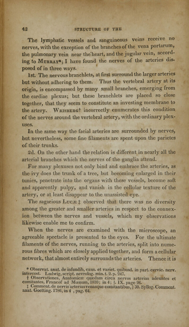 The lymphatic vessels and sanguineous veins receive no nerves, with the exception of the branches of the vena portarum, the pulmonary vein near the'heart, and the jugular vein, accord- ing to Murray*; I have found the nerves of the arteries dis- posed of in three ways. 1st. The nervous branchlets, at first surround the larger arteries but without adhering to them. Thus the vertebral artery at its origin, is encompassed by many small branches, emerging from the cardiac plexus; but these branchlets are placed so close together, that they seem to constitute an investing membrane to the artery. WmsBERGt incorrectly enumerates this condition of the nerves around the vertebral artery, with the ordinary plex- uses. In the same way the facial arteries are surrounded by nerves, but nevertheless, some fine filaments are spent upon the parietes of their trunks. 2d. On the other hand the relation is different in nearly all the arterial branches which the nerves of the ganglia attend. For many plexuses not only bind and embrace the arteries, as the ivy does the trunk of a tree, but becoming enlarged in their tunics, penetrate into the organs with these vessels, become soft and apparently pulpy, and vanish in the cellular texture of the artery, or at least disappear to the unassisted eye. The sagacious Luce % observed that there was no diversity among the greater and smaller arteries in respect to the connex- ion between the nerves and vessels, which my observations likewise enable me to confirm. When the nerves are examined with the microscope, an agreeable spectacle is presented to the eyes. For the ultimate filaments of the nerves, running to the arteries, split into nume- rous fibres which are closely applied together, and form a cellular network, that almost entirely surrounds the arteries. Thence it is * Observat. anat. de infundib, caus. et variet. quibusd. in part, cervic. nerr. intercost. Ludwig, script, nevrolog. min. t. 2. p. 247. f Observationes, Anatomicae quaedam circa nervos arterias adeuntes et comitantes, Francof ad Moenum, 1810; in 4; $. IX. page 26. J Comment, de nervis arteriasvenasque comitantibus, i 30. SylIo£. Comment, anat. Goetting. 1786, in 4 , pag. 64.