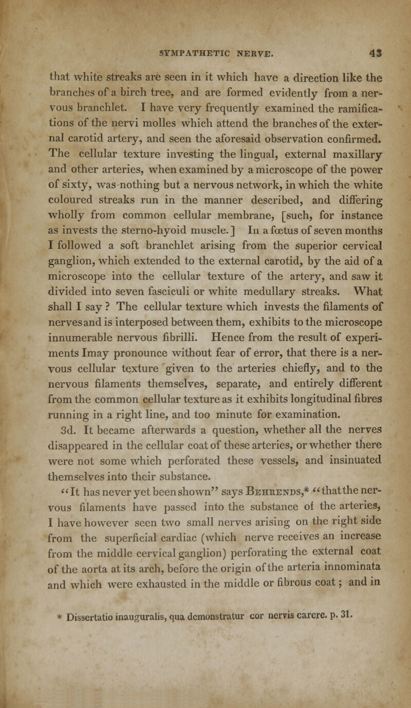 that white streaks are seen in it which have a direction like the branches of a birch tree, and are formed evidently from a ner- vous branchlet. I have very frequently examined the ramifica- tions of the nervi molles which attend the branches of the exter- nal carotid artery, and seen the aforesaid observation confirmed. The cellular texture investing the lingual, external maxillary and other arteries, when examined by a microscope of the power of sixty, was nothing but a nervous network, in which the white coloured streaks run in the manner described, and differing wholly from common cellular membrane, [such, for instance as invests the sterno-hyoid muscle.] In a foetus of seven months I followed a soft branchlet arising from the superior cervical ganglion, which extended to the external carotid, by the aid of a microscope into the cellular texture of the artery, and saw it divided into seven fasciculi or white medullary streaks. What shall I say ? The cellular texture which invests the filaments of nerves and is interposed between them, exhibits to the microscope innumerable nervous fibrilli. Hence from the result of experi- ments Imay pronounce without fear of error, that there is a ner- vous cellular texture given to the arteries chiefly, and to the nervous filaments themselves, separate, and entirely different from the common cellular texture as it exhibits longitudinal fibres running in a right line, and too minute for examination. 3d. It became afterwards a question, whether all the nerves disappeared in the cellular coat of these arteries, or whether there were not some which perforated these vessels, and insinuated themselves into their substance. It has never yet been shown says Behrends,* thatthe ner- vous filaments have passed into the substance of the arteries, I have however seen two small nerves arising on the right side from the superficial cardiac (which nerve receives an increase from the middle cervical ganglion) perforating the external coat of the aorta at its arch, before the origin of the artcria innominata and which were exhausted in the middle or fibrous coat; and in * Dissertatio inauguralis, qua dcmonstratur cor nervis carcrc. p. 31.