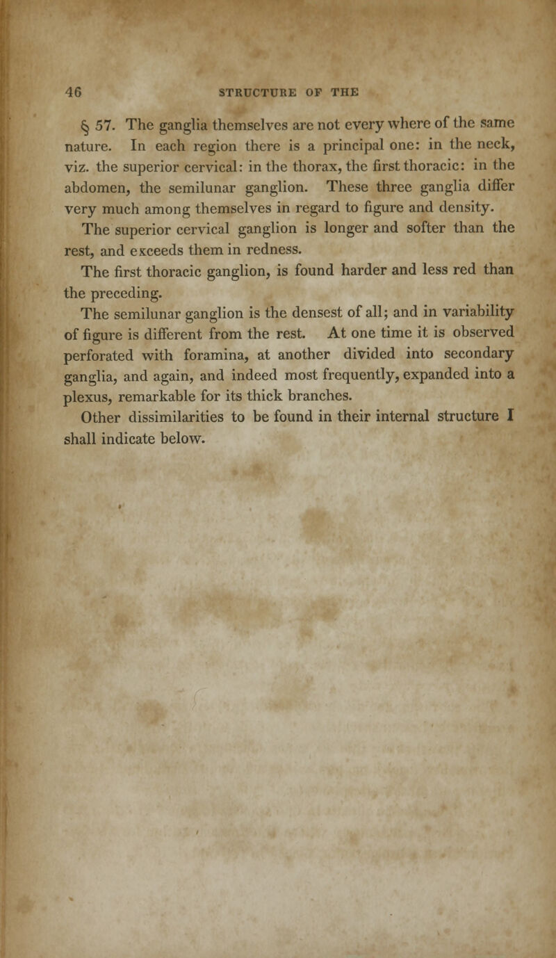 § 57. The ganglia themselves are not every where of the same nature. In each region there is a principal one: in the neck, viz. the superior cervical: in the thorax, the first thoracic: in the abdomen, the semilunar ganglion. These three ganglia differ very much among themselves in regard to figure and density. The superior cervical ganglion is longer and softer than the rest, and exceeds them in redness. The first thoracic ganglion, is found harder and less red than the preceding. The semilunar ganglion is the densest of all; and in variability of figure is different from the rest. At one time it is observed perforated with foramina, at another divided into secondary ganglia, and again, and indeed most frequently, expanded into a plexus, remarkable for its thick branches. Other dissimilarities to be found in their internal structure I shall indicate below.