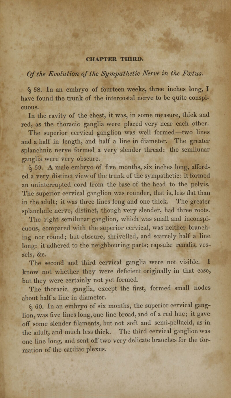 CHAPTER THIRD. Of the Evolution of the Sympathetic Nerve in the Foetus. § 58. In an embryo of fourteen weeks, three inches long, I have found the trunk of the intercostal nerve to be quite conspi- cuous. In the cavity of the chest, it was, in some measure, thick and red, as the thoracic ganglia were placed very near each other. The superior cervical ganglion was well formed—two lines and a half in length, and half a line in diameter. The greater splanchnic nerve formed a very slender thread: the semilunar ganglia were very obscure. 5} 59. A male embryo of five months, six inches long, afford- ed a very distinct view of the trunk of the sympathetic: it formed an uninterrupted cord from the base of the head to the pelvis. The superior cervical ganglion was rounder, that is, less flat than in the adult; it was three lines long and one thick. The greater splanchnic nerve, distinct, though very slender, had three roots. The right semilunar ganglion, which was small and inconspi- cuous, compared with the superior cervical, was neither branch- ing nor round; but obscure, shrivelled, and scarcely half a line long: it adhered to the neighbouring parts; capsulse renalis, ves- sels, &c. The second and third cervical ganglia were not visible. I know not whether they were deficient originally in that case, but they were certainly not yet formed. The thoracic ganglia, except the first, formed small nodes about half a line in diameter. ^ 60. In an embryo of six months, the superior cervical gang- lion, was five lines long, one line broad, and of a red hue; it gave off some slender filaments, but not soft and semi-pellucid, as in the adult, and much less thick. The third cervical ganglion was one line long, and sent off two very delicate branches for the for- mation of the cardiac plexus.