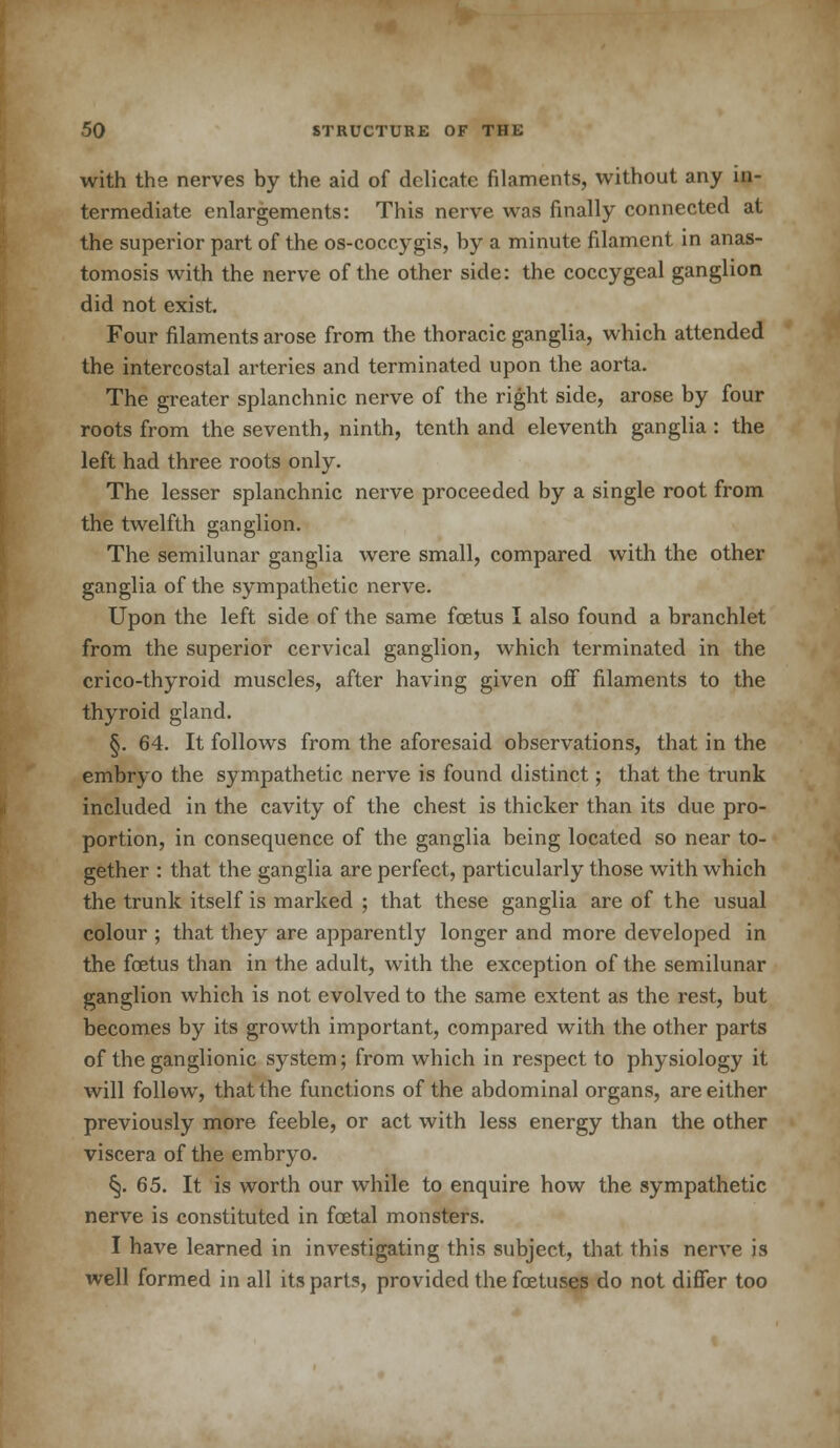 with the nerves by the aid of delicate filaments, without any in- termediate enlargements: This nerve was finally connected at the superior part of the os-coccygis, by a minute filament in anas- tomosis with the nerve of the other side: the coccygeal ganglion did not exist. Four filaments arose from the thoracic ganglia, which attended the intercostal arteries and terminated upon the aorta. The greater splanchnic nerve of the right side, arose by four roots from the seventh, ninth, tenth and eleventh ganglia : the left had three roots only. The lesser splanchnic nerve proceeded by a single root from the twelfth ganglion. The semilunar ganglia were small, compared with the other ganglia of the sympathetic nerve. Upon the left side of the same foetus I also found a branchlet from the superior cervical ganglion, which terminated in the crico-thyroid muscles, after having given off filaments to the thyroid gland. §. 64. It follows from the aforesaid observations, that in the embryo the sympathetic nerve is found distinct; that the trunk included in the cavity of the chest is thicker than its due pro- portion, in consequence of the ganglia being located so near to- gether : that the ganglia are perfect, particularly those with which the trunk itself is marked ; that these ganglia are of the usual colour ; that they are apparently longer and more developed in the foetus than in the adult, with the exception of the semilunar ganglion which is not evolved to the same extent as the rest, but becomes by its growth important, compared with the other parts of the ganglionic system; from which in respect to physiology it will follow, that the functions of the abdominal organs, are either previously more feeble, or act with less energy than the other viscera of the embryo. §. 65. It is worth our while to enquire how the sympathetic nerve is constituted in foetal monsters. I have learned in investigating this subject, that this nerve is well formed in all its parts, provided the foetuses do not differ too