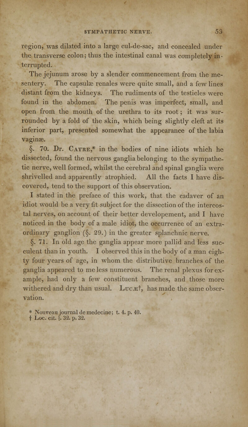 region, was dilated into a large cul-de-sac, and concealed under the transverse colon; thus the intestinal canal was completely in - terrupted. The jejunum arose by a slender commencement from the me- sentery. The capsular renales were quite small, and a few lines distant from the kidneys. The rudiments of the testicles were found in the abdomen. The penis was imperfect, small, and open from the mouth of the urethra to its root; it was sur- rounded by a fold of the skin, which being slightly cleft at its inferior part, presented somewhat the appearance of the labia vaginas. §. 70. Dr. Cayre,* in the bodies of nine idiots which he dissected, found the nervous ganglia belonging to the sympathe- tic nerve, well formed, whilst the cerebral and spinal ganglia were shrivelled and apparently atrophied. All the facts I have dis- covered, tend to the support of this observation. I stated in the preface of this work, that the cadaver of an idiot would be a very fit subject for the dissection of the intercos- tal nerves, on account of their better developement, and I have noticed in the body of a male idiot, the occurrence of an extra- ordinary ganglion (§. 29.) in the greater splanchnic nerve. §.71. In old age the ganglia appear more pallid and less suc- culent than in youth. I observed this in the body of a man eigh- ty four years of age, in whom the distributive branches of the ganglia appeared to me less numerous. The renal plexus for ex- ample, had only a few constituent branches, and those more withered and dry than usual. Luc&t, has made the same obser- vation. * Nouveau journal demedecine; t. 4. p. 40. f Loc. cit. {. 32. p. 32.