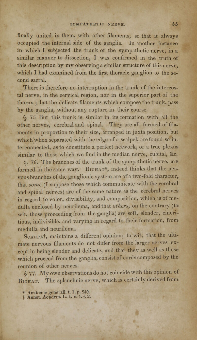 finally united in them, with other filaments, so that it always occupied the internal side of the ganglia. In another instance in which I subjected the trunk of the sympathetic nerve, in a similar manner to dissection, I was confirmed in the truth of this description by my observing a similar structure of this nerve, which I had examined from the first thoracic ganglion to the se- cond sacral. There is therefore no interruption in the trunk of the intercos- tal nerve, in the cervical region, nor in the superior part of the thorax ; but the delicate filaments which compose the trunk, pass by the ganglia, without any rupture in their course. &. 75 But this trunk is similar in its formation with all the other nerves, cerebral and spinal. They are all formed of fila- ments in proportion to their size, arranged in juxta position, but which'when separated with the edge of a scalpel, are found so in- terconnected, as to constitute a perfect network, or a true plexus similar to those which we find in the median nerve, cubital, &c. §. 76. The branches of the trunk of the sympathetic nerve, are formed in the same way. Bichat*, indeed thinks that the ner- vous branches of the ganglionic system are of a two-fold character, that some (I suppose those which communicate with the cerebral and spinal nerves) are of the same nature as the cerebral nerves in regard to color, divisibility, and composition, which is of me- dulla enclosed by neurilema, and that others, on the contrary (to wit, those proceeding from the ganglia) are soft, slender, cineri- tious, indivisible, and varying in regard to their formation, from medulla and neurilema. Scarpa+, maintains a different opinion; to wit, that the ulti- mate nervous filaments do not differ from the larger nerves ex- cept in being slender and delicate, and that they as well as those which proceed from the ganglia, consist of cords composed by the reunion of other nerves. § 77. My own observations do not coincide with this opinion of Bichat. The splanchnic nerve, which is certainly derived from * Anatomie generall. 1.1. p. 240. \ Annot. Academ. L. 1. c. 4. \. 2.