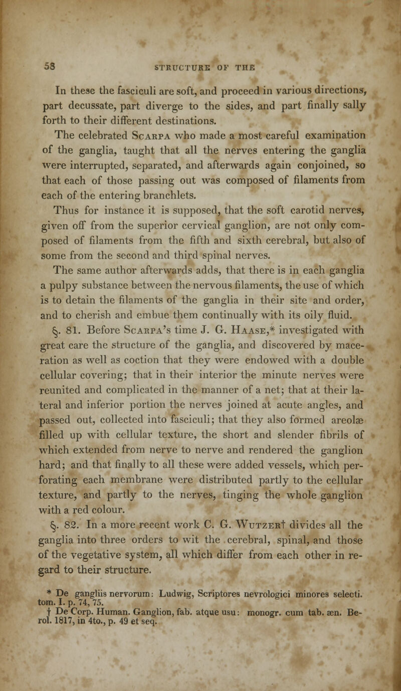 In these the fasciculi are soft, and proceed in various directions, part decussate, part diverge to the sides, and part finally sally forth to their different destinations. The celebrated Scarpa who made a most careful examination of the ganglia, taught that all the nerves entering the ganglia were interrupted, separated, and afterwards again conjoined, so that each of those passing out was composed of filaments from each of the entering branchlets. Thus for instance it is supposed, that the soft carotid nerves, given off from the superior cervical ganglion, are not only com- posed of filaments from the fifth and sixth cerebral, but also of some from the second and third spinal nerves. The same author afterwards adds, that there is in each ganglia a pulpy substance between the nervous filaments, the use of which is to detain the filaments of the ganglia in their site and order, and to cherish and embue them continually with its oily fluid. (5. 81. Before Scarpa's time J. G. Haase,* investigated with great care the structure of the ganglia, and discovered by mace- ration as well as coction that they were endowed with a double cellular covering; that in their interior the minute nerves were reunited and complicated in the manner of a net; that at their la- teral and inferior portion the nerves joined at acute angles, and passed out, collected into fasciculi; that they also formed areolae filled up with cellular texture, the short and slender fibrils of which extended from nerve to nerve and rendered the ganglion hard; and that finally to all these were added vessels, which per- forating each membrane were distributed partly to the cellular texture, and partly to the nerves, tinging the whole ganglion with a red colour. §. 82. In a more recent work C. G. WutzerI divides all the ganglia into three orders to wit the . cerebral, spinal, and those of the vegetative system, all which differ from each other in re- gard to their structure. * De gangliis nervorum: Ludwig, Scriptores nevrologici minores selecti. torn. I. p. 74, 75. t De Corp. Human. Ganglion, fab. atque usu: monogr. cum tab. aen. Be- rol. 1817, in 4to., p. 49 et seq.