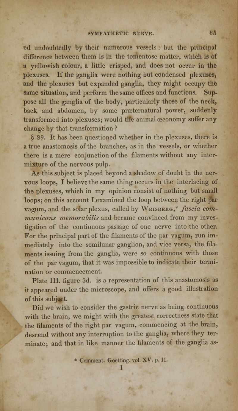 ed undoubtedly by their numerous vessels : but the principal difference between them is in the tomentose matter, which is of a yellowish colour, a little crisped, and does not occur in the plexuses. If the ganglia were nothing but condensed plexuses, and the plexuses but expanded ganglia, they might occupy the same situation, and perform the same offices and functions. Sup- pose all the ganglia of the body, particularly those of the neck, back and abdomen, by some prseternatural power, suddenly transformed into plexuses; would th*e animal oeconomy suffer any change by that transformation ? § S9. It has been questioned whether in the plexuses, there is a true anastomosis of the branches, as in the vessels, or whether there is a mere conjunction of the filaments without any inter- mixture of the nervous pulp. As this subject is placed beyond a shadow of doubt in the ner- vous loops, I believe the same thing occurs in the interlacing of the plexuses, which in my opinion consist of nothing but small loops; on this account I examined the loop between the right par vagum, and the solar plexus, called by Wrisberg,* fascia com- municans memorabilis and became convinced from my inves- tigation of the continuous passage of one nerve into the other. For the principal part of the filaments of the par vagum, run im- mediately into the semilunar ganglion, and vice versa, the fila- ments issuing from the ganglia, were so continuous with those of the par vagum, that it was impossible to indicate their termi- nation or commencement. Plate III. figure 3d. is a representation of this anastomosis as it appeared under the microscope, and offers a good illustration of this subject. Did we wish to consider the gastric nerve as being continuous with the brain, we might with the greatest correctness state that the filaments of the right par vagum, commencing at the brain, descend without any interruption to the ganglia, where they ter- minate; and that in like manner the filaments of the ganglia as- * Comment. Goelting. vol. XV. p. 11. I