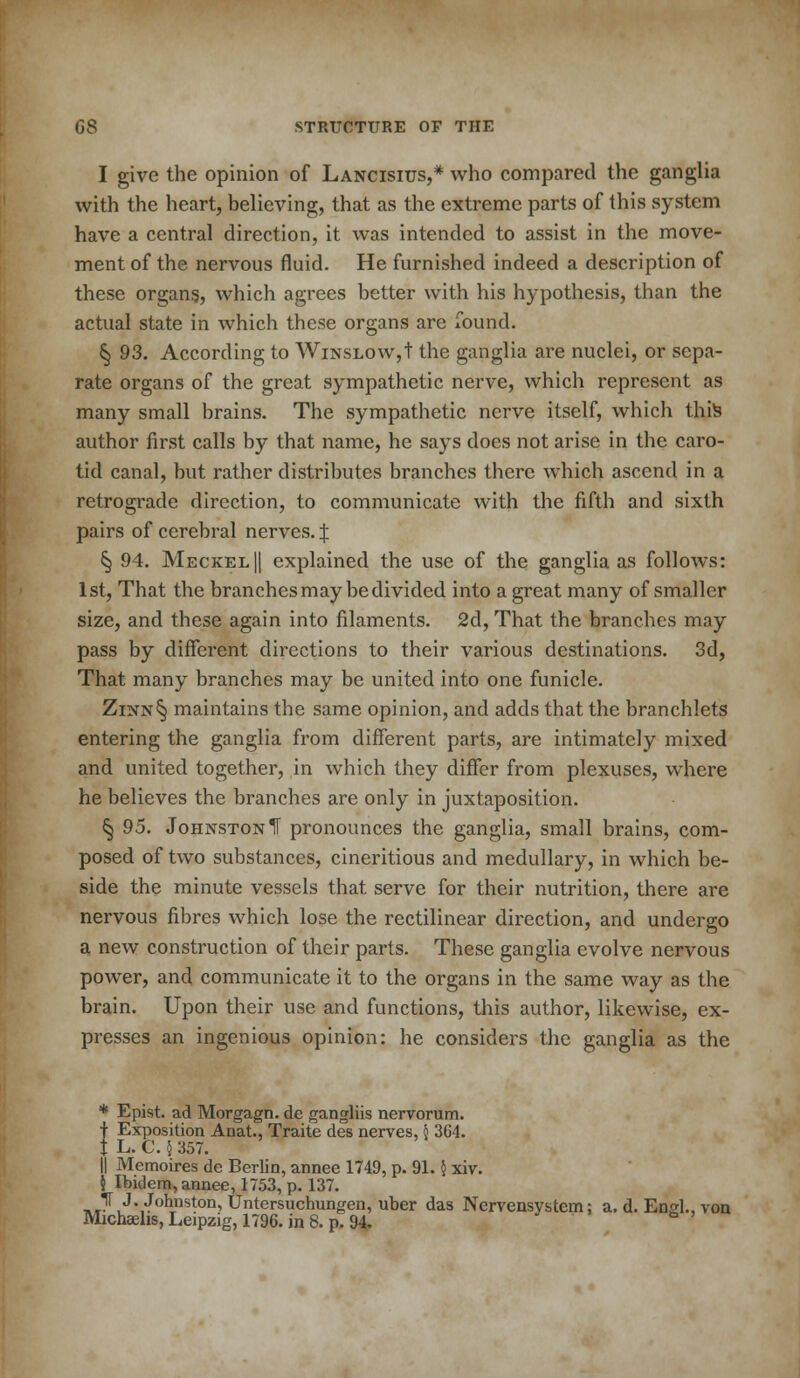 I give the opinion of Lancisius,* who compared the ganglia with the heart, believing, that as the extreme parts of this system have a central direction, it was intended to assist in the move- ment of the nervous fluid. He furnished indeed a description of these organs, which agrees better with his hypothesis, than the actual state in which these organs are found. ^ 93. According to WiNSLOW,t the ganglia are nuclei, or sepa- rate organs of the great sympathetic nerve, which represent as many small brains. The sympathetic nerve itself, which this author first calls by that name, he says does not arise in the caro- tid canal, but rather distributes branches there which ascend in a retrograde direction, to communicate with the fifth and sixth pairs of cerebral nerves. J § 94. Meckel || explained the use of the ganglia as follows: 1st, That the branches may be divided into a great many of smaller size, and these again into filaments. 2d, That the branches may pass by different directions to their various destinations. 3d, That many branches may be united into one funicle. Zinn§ maintains the same opinion, and adds that the branchlets entering the ganglia from different parts, are intimately mixed and united together, in which they differ from plexuses, where he believes the branches are only in juxtaposition. 5) 95. Johnston IF pronounces the ganglia, small brains, com- posed of two substances, cineritious and medullary, in which be- side the minute vessels that serve for their nutrition, there are nervous fibres which lose the rectilinear direction, and undergo a new construction of their parts. These ganglia evolve nervous power, and communicate it to the organs in the same way as the brain. Upon their use and functions, this author, likewise, ex- presses an ingenious opinion: he considers the ganglia as the * Epist. ad Morgagn. de gangliis nervorum. f Exposition Anat., Traite des nerves,5 304. f L. C. 5 357. || Memoires de Berlin, annee 1749, p. 91.§ xiv. k Ibidem, annee, 1753, p. 137. -^^•^buston, Untersuchungen, uber das Nervensystcm; a. d. Engl., von Michaehs, Leipzig, 1796. in 8. p. 94.