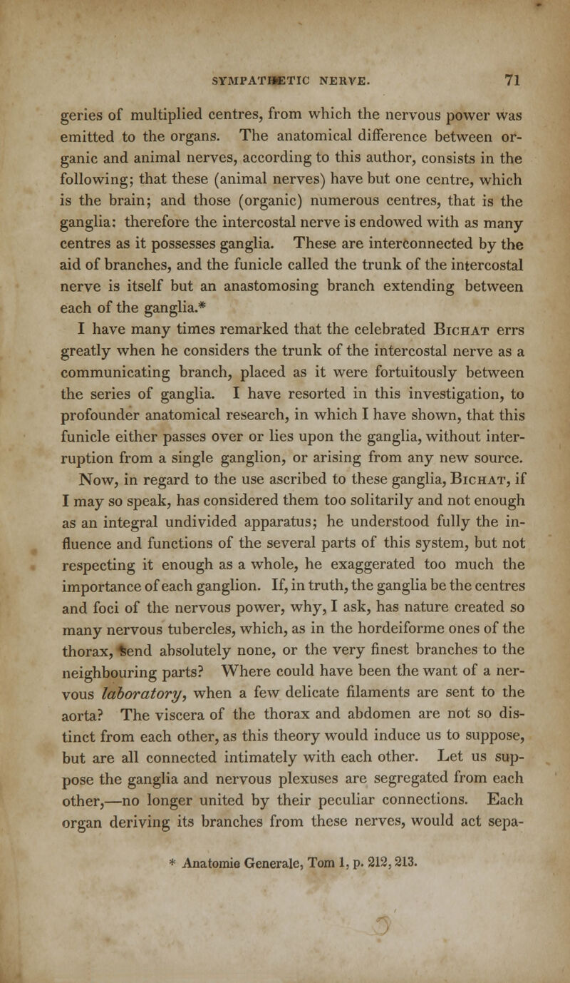 geries of multiplied centres, from which the nervous power was emitted to the organs. The anatomical difference between or- ganic and animal nerves, according to this author, consists in the following; that these (animal nerves) have but one centre, which is the brain; and those (organic) numerous centres, that is the ganglia: therefore the intercostal nerve is endowed with as many centres as it possesses ganglia. These are interconnected by the aid of branches, and the funicle called the trunk of the intercostal nerve is itself but an anastomosing branch extending between each of the ganglia.* I have many times remarked that the celebrated Bichat errs greatly when he considers the trunk of the intercostal nerve as a communicating branch, placed as it were fortuitously between the series of ganglia. I have resorted in this investigation, to profounder anatomical research, in which I have shown, that this funicle either passes over or lies upon the ganglia, without inter- ruption from a single ganglion, or arising from any new source. Now, in regard to the use ascribed to these ganglia, Bichat, if I may so speak, has considered them too solitarily and not enough as an integral undivided apparatus; he understood fully the in- fluence and functions of the several parts of this system, but not respecting it enough as a whole, he exaggerated too much the importance of each ganglion. If, in truth, the ganglia be the centres and foci of the nervous power, why, I ask, has nature created so many nervous tubercles, which, as in the hordeiforme ones of the thorax, *end absolutely none, or the very finest branches to the neighbouring parts? Where could have been the want of a ner- vous laboratory, when a few delicate filaments are sent to the aorta? The viscera of the thorax and abdomen are not so dis- tinct from each other, as this theory would induce us to suppose, but are all connected intimately with each other. Let us sup- pose the ganglia and nervous plexuses are segregated from each other,—no longer united by their peculiar connections. Each organ deriving its branches from these nerves, would act sepa- * Anatomie Generate, Tom 1, p. 212,213.