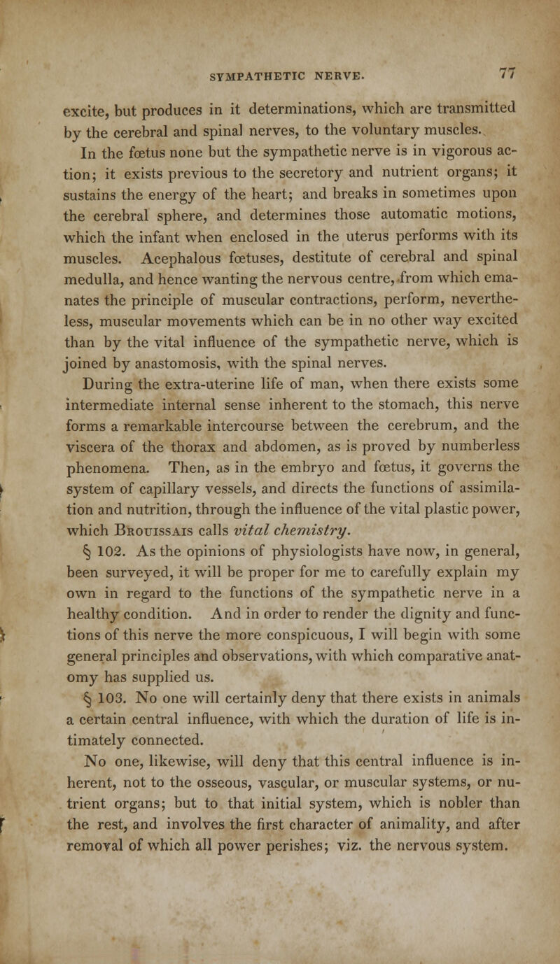 excite, but produces in it determinations, which are transmitted by the cerebral and spinal nerves, to the voluntary muscles.. In the foetus none but the sympathetic nerve is in vigorous ac- tion; it exists previous to the secretory and nutrient organs; it sustains the energy of the heart; and breaks in sometimes upon the cerebral sphere, and determines those automatic motions, which the infant when enclosed in the uterus performs with its muscles. Acephalous fcetuses, destitute of cerebral and spinal medulla, and hence wanting the nervous centre, .from which ema- nates the principle of muscular contractions, perform, neverthe- less, muscular movements which can be in no other way excited than by the vital influence of the sympathetic nerve, which is joined by anastomosis, with the spinal nerves. During the extra-uterine life of man, when there exists some intermediate internal sense inherent to the stomach, this nerve forms a remarkable intercourse between the cerebrum, and the viscera of the thorax and abdomen, as is proved by numberless phenomena. Then, as in the embryo and foetus, it governs the system of capillary vessels, and directs the functions of assimila- tion and nutrition, through the influence of the vital plastic power, which Brouissais calls vital chemistry. § 102. As the opinions of physiologists have now, in general, been surveyed, it will be proper for me to carefully explain my own in regard to the functions of the sympathetic nerve in a healthy condition. And in order to render the dignity and func- tions of this nerve the more conspicuous, I will begin with some general principles and observations, with which comparative anat- omy has supplied us. § 103. No one will certainly deny that there exists in animals a certain central influence, with which the duration of life is in- timately connected. No one, likewise, will deny that this central influence is in- herent, not to the osseous, vascular, or muscular systems, or nu- trient organs; but to that initial system, which is nobler than the rest, and involves the first character of animality, and after removal of which all power perishes; viz. the nervous system.