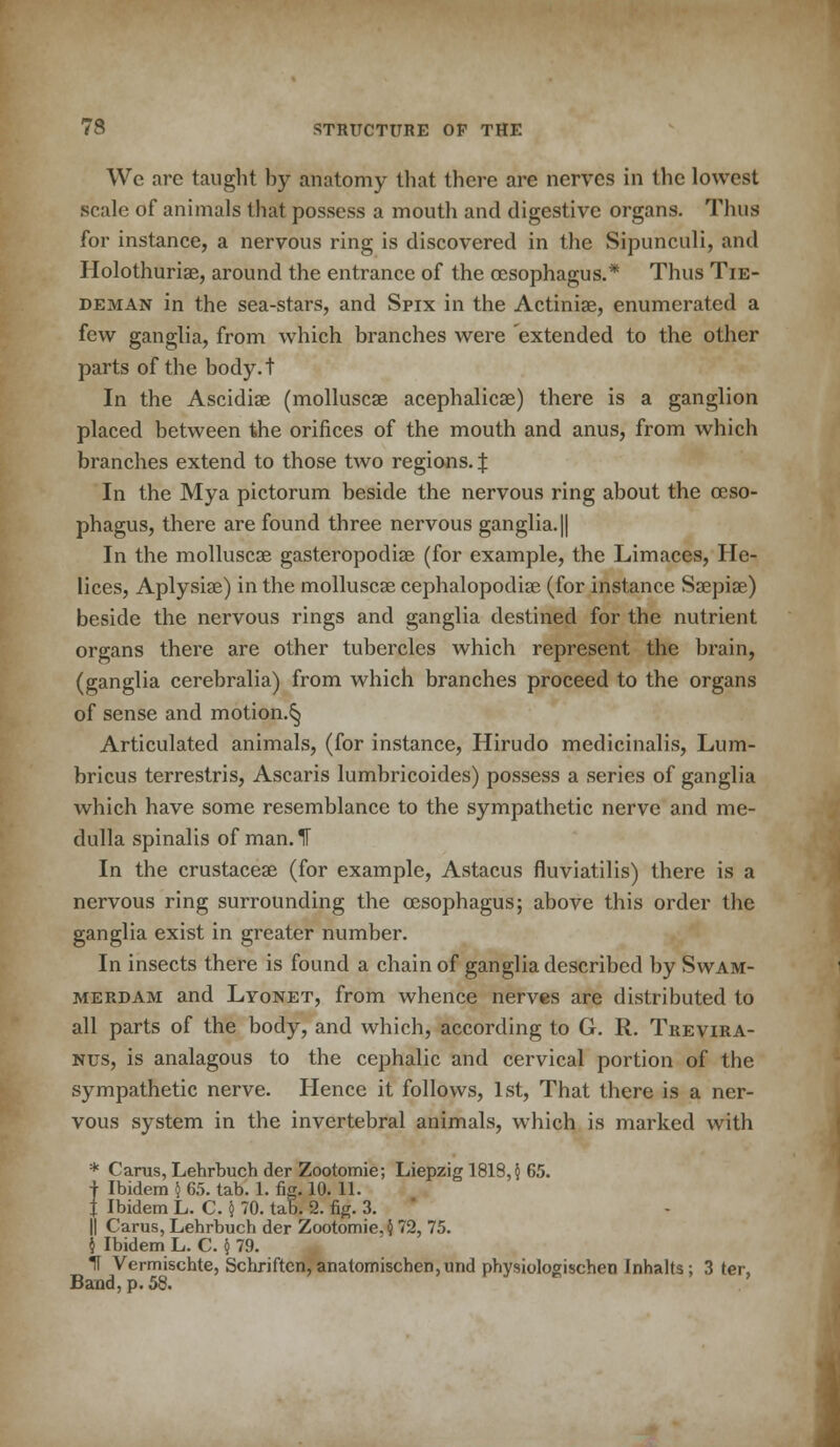 We are taught by anatomy that there are nerves in the lowest scale of animals that possess a mouth and digestive organs. Thus for instance, a nervous ring is discovered in the Sipunculi, and Holothurias, around the entrance of the oesophagus.* Thus Tie- deman in the sea-stars, and Spix in the Actiniae, enumerated a few ganglia, from which branches were extended to the other parts of the body.t In the Ascidiae (molluscae acephalicae) there is a ganglion placed between the orifices of the mouth and anus, from which branches extend to those two regions. | In the Mya pictorum beside the nervous ring about the oeso- phagus, there are found three nervous ganglia. || In the molluscae gasteropodiae (for example, the Limaces, He- lices, Aplysiae) in the molluscae cephalopodiae (for instance Saepiae) beside the nervous rings and ganglia destined for the nutrient organs there are other tubercles which represent the brain, (ganglia cerebralia) from which branches proceed to the organs of sense and motion.^ Articulated animals, (for instance, Hirudo medicinalis, Lum- bricus terrestris, Ascaris lumbricoides) possess a series of ganglia which have some resemblance to the sympathetic nerve and me- dulla spinalis of man. IT In the crustaceae (for example, Astacus fluviatilis) there is a nervous ring surrounding the oesophagus; above this order the ganglia exist in greater number. In insects there is found a chain of ganglia described by Swam- merdam and Lyonet, from whence nerves are distributed to all parts of the body, and which, according to G. R. Trevira- nus, is analagous to the cephalic and cervical portion of the sympathetic nerve. Hence it follows, 1st, That there is a ner- vous system in the invertebral animals, which is marked with * Carus, Lehrbuch der Zootomie; Liepzig 1819,5 65. f Ibidem } 65. tab. 1. fig. 10. 11. J Ibidem L. C. § 70. tab. 2. fig. 3. || Carus, Lehrbuch der Zootomie, $ 72, 75. $ Ibidem L. C. $ 79. If Vermischte, Schriften, anatomischen,und physiologischen Inhalts; 3 ter, Band, p. 58.