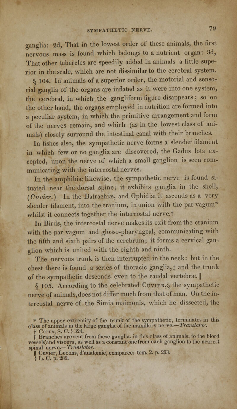 70 ganglia; 2d, That in the lowest order of these animals, the first nervous mass is found which belongs to a nutrient organ: 3d, That other tubercles are speedily added in animals a little supe- rior in the scale, which are not dissimilar to the cerebral system. § 104. In animals of a superior order, the motorial and senso- rial ganglia of the organs are inflated as it were into one system, the cerebral, in which the gangliform figure disappears ; so on the other hand, the organs employed in nutrition are formed into a peculiar system, in which the primitive arrangement and form of the nerves remain, and which (as in the lowest class of ani- mals) closely surround the intestinal canal with their branches. In fishes also, the sympathetic nerve forms a slender filament in which few or no ganglia are discovered, the Gadus lota ex- cepted, upon the nerve of which a small ganglion is seen com- municating with the intercostal nerves. In the amphibiae likewise, the sympathetic nerve is found si- tuated near the dorsal spine; it exhibits ganglia in the shell, (Cuvier.) In the Batrachiae, and Ophidiae it ascends as a very slender filament, into the cranium, in union with the par vagum* whilst it connects together the intercostal nerve.t In Birds, the intercostal nerve makes its exit from the cranium with the par vagum and glossopharyngeal, communicating with the fifth and sixth pairs of the cerebrum; it forms a cervical gan- glion which is united with the eighth and ninth. The nervous trunk is then interrupted in the neck: but in the chest there is found a series of thoracic ganglia, % and the trunk of the sympathetic descends even to the caudal vertebrae. || § 105. According to the celebrated Cuvier,§ the sympathetic nerve of animals, does not differ much from that of man. On the in- tercostal nerve of the Simia maimonis, which he dissected, the * The upper extremity of the trunk of the sympathetic, terminates in this class of animals in the large ganglia of the maxillary nerve.—Translator. f Carus, S. C. $ 324. f Branches are sent from these ganglia, in this class of animals, to the blood vessels]and viscera, as well as a constant one from each ganglion to the nearest spinal nerve.—Translator. || Cuvier, Lecons, d'anatomie, comparee; torn. 2. p. 293. k L. C. p. 289.